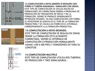 12.COMPLETACIÓN A HOYO ABIERTO Ó DESNUDO CON
FORRO O TUBERÍA RANURADA / EMPACADO CON GRAVA.
ESTE TIPO DE COMPLETACIÓN SE UTILIZA MUCHO EN
FORMACIONES NO COMPACTADAS DEBIDO A PROBLEMAS DE
PRODUCCIÓN DE FRAGMENTOS DE ROCAS Y DE LA
FORMACIÓN, DONDE SE PRODUCE GENERALMENTE
PETRÓLEOS PESADOS. EN UNA COMPLETACIÓN CON FORRO,
EL REVESTIDOR SE ASIENTA EN EL TOPE DE LA FORMACIÓN
PRODUCTORA Y SE COLOCA UN FORRO EN EL INTERVALO
CORRESPONDIENTE A LA FORMACIÓN PRODUCTIVA.
13.COMPLETACION A HOYO DESNUDO.
ESTE TIPO DE COMPLETACIÓN SE REALIZA EN ZONAS
DONDE LA FORMACIÓN ESTÁ ALTAMENTE
COMPACTADA, SIENDO EL INTERVALO DE
COMPLETACIÓN O PRODUCCIÓN NORMALMENTE
GRANDE (100 A 400 PIES) Y HOMOGÉNEO EN TODA SU
LONGITUD.
14.COMPLETACION MULTIPLE
ESTE TIPO DE COMPLETACIÓN UTILIZA DOS TUBERÍAS
DE PRODUCCIÓN Y TRES EMPACADURAS..
 