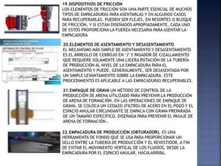 19.DISPOSITIVOS DE FRICCIÓN
LOS ELEMENTOS DE FRICCIÓN SON UNA PARTE ESENCIAL DE MUCHOS
TIPOS DE EMPACADURAS PARA ASENTARLAS Y EN ALGUNOS CASOS
PARA RECUPERARLAS. PUEDEN SER FLEJES, EN RESORTES O BLOQUE
DE FRICCIÓN, Y SI ESTÁN DISEÑADOS APROPIADAMENTE, CADA UNO
DE ESTOS PROPORCIONA LA FUERZA NECESARIA PARA ASENTAR LA
EMPACADURA
20.ELEMENTOS DE ASENTAMIENTO Y DESASENTAMIENTO
EL MECANISMO MÁS SIMPLE DE ASENTAMIENTO Y DESASENTAMIENTO
ES EL ARREGLO DE CERROJO EN "J" Y PASADOR DE CIZALLAMIENTO
QUE REQUIERE SOLAMENTE UNA LIGERA ROTACIÓN DE LA TUBERÍA
DE PRODUCCIÓN AL NIVEL DE LA EMPACADURA PARA EL
ASENTAMIENTO Y PUEDE, GENERALMENTE, SER DESASENTADA POR
UN SIMPLE LEVANTAMIENTO SOBRE LA EMPACADURA. ESTE
PROCEDIMIENTO ES APLICABLE A LAS EMPACADURAS RECUPERABLES.
21.EMPAQUE DE GRAVA UN MÉTODO DE CONTROL DE LA
PRODUCCIÓN DE ARENA UTILIZADO PARA PREVENIR LA PRODUCCIÓN
DE ARENA DE FORMACIÓN. EN LAS OPERACIONES DE EMPAQUE DE
GRAVA, SE COLOCA UN CEDAZO (FILTRO) DE ACERO EN EL POZO Y EL
ESPACIO ANULAR CIRCUNDANTE SE EMPACA CON GRAVA PREPARADA
DE UN TAMAÑO ESPECÍFICO, DISEÑADA PARA PREVENIR EL PASAJE DE
ARENA DE FORMACIÓN..
22.EMPACADURA DE PRODUCCIÓN (OBTURADOR). ES UNA
HERRAMIENTA DE FONDO QUE SE USA PARA PROPORCIONAR UN
SELLO ENTRE LA TUBERÍA DE PRODUCCIÓN Y EL REVESTIDOR, A FIN
DE EVITAR EL MOVIMIENTO VERTICAL DE LOS FLUIDOS, DESDE LA
EMPACADURA POR EL ESPACIO ANULAR, HACIA ARRIBA.
 