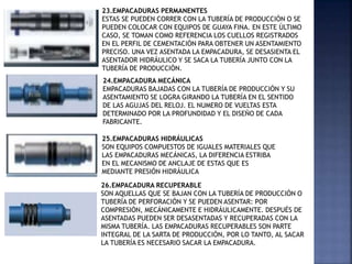 23.EMPACADURAS PERMANENTES
ESTAS SE PUEDEN CORRER CON LA TUBERÍA DE PRODUCCIÓN O SE
PUEDEN COLOCAR CON EQUIPOS DE GUAYA FINA. EN ESTE ÚLTIMO
CASO, SE TOMAN COMO REFERENCIA LOS CUELLOS REGISTRADOS
EN EL PERFIL DE CEMENTACIÓN PARA OBTENER UN ASENTAMIENTO
PRECISO. UNA VEZ ASENTADA LA EMPACADURA, SE DESASIENTA EL
ASENTADOR HIDRÁULICO Y SE SACA LA TUBERÍA JUNTO CON LA
TUBERÍA DE PRODUCCIÓN.
24.EMPACADURA MECÁNICA
EMPACADURAS BAJADAS CON LA TUBERÍA DE PRODUCCIÓN Y SU
ASENTAMIENTO SE LOGRA GIRANDO LA TUBERÍA EN EL SENTIDO
DE LAS AGUJAS DEL RELOJ. EL NUMERO DE VUELTAS ESTA
DETERMINADO POR LA PROFUNDIDAD Y EL DISEÑO DE CADA
FABRICANTE.
25.EMPACADURAS HIDRÁULICAS
SON EQUIPOS COMPUESTOS DE IGUALES MATERIALES QUE
LAS EMPACADURAS MECÁNICAS, LA DIFERENCIA ESTRIBA
EN EL MECANISMO DE ANCLAJE DE ESTAS QUE ES
MEDIANTE PRESIÓN HIDRÁULICA
26.EMPACADURA RECUPERABLE
SON AQUELLAS QUE SE BAJAN CON LA TUBERÍA DE PRODUCCIÓN O
TUBERÍA DE PERFORACIÓN Y SE PUEDEN ASENTAR: POR
COMPRESIÓN, MECÁNICAMENTE E HIDRÁULICAMENTE. DESPUÉS DE
ASENTADAS PUEDEN SER DESASENTADAS Y RECUPERADAS CON LA
MISMA TUBERÍA. LAS EMPACADURAS RECUPERABLES SON PARTE
INTEGRAL DE LA SARTA DE PRODUCCIÓN, POR LO TANTO, AL SACAR
LA TUBERÍA ES NECESARIO SACAR LA EMPACADURA.
 