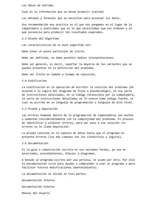 Los datos de entrada.
Cual es la información que se desea producir (salida)
Los métodos y fórmulas que se necesitan para procesar los datos.
Una recomendación muy practica es el que nos pongamos en el lugar de la
computadora y analicemos que es lo que necesitamos que nos ordenen y en
que secuencia para producir los resultados esperados.
2.3 Diseño del Algoritmo
Las características de un buen algoritmo son:
Debe tener un punto particular de inicio.
Debe ser definido, no debe permitir dobles interpretaciones.
Debe ser general, es decir, soportar la mayoría de las variantes que se
puedan presentar en la definición del problema.
Debe ser finito en tamaño y tiempo de ejecución.
2.4 Codificación
La codificación es la operación de escribir la solución del problema (de
acuerdo a la lógica del diagrama de flujo o pseudocódigo), en una serie
de instrucciones detalladas, en un código reconocible por la computadora,
la serie de instrucciones detalladas se le conoce como código fuente, el
cual se escribe en un lenguaje de programación o lenguaje de alto nivel.
2.5 Prueba y Depuración
Los errores humanos dentro de la programación de computadoras son muchos
y aumentan considerablemente con la complejidad del problema. El proceso
de identificar y eliminar errores, para dar paso a una solución sin
errores se le llama depuración.
La prueba consiste en la captura de datos hasta que el programa no
presente errores (los más comunes son los sintácticos y lógicos).
2.6 Documentación
Es la guía o comunicación escrita es sus variadas formas, ya sea en
enunciados, procedimientos, dibujos o diagramas.
A menudo un programa escrito por una persona, es usado por otra. Por ello
la documentación sirve para ayudar a comprender o usar un programa o para
facilitar futuras modificaciones (mantenimiento).
La documentación se divide en tres partes:
Documentación Interna
Documentación Externa
Manual del Usuario

 