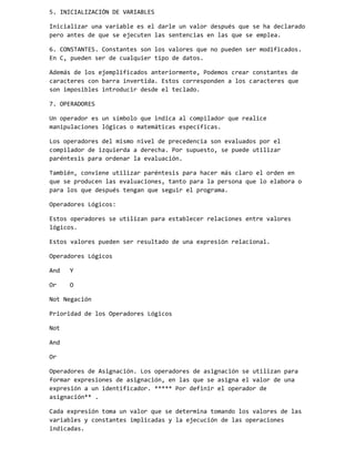 5. INICIALIZACIÓN DE VARIABLES
Inicializar una variable es el darle un valor después que se ha declarado
pero antes de que se ejecuten las sentencias en las que se emplea.
6. CONSTANTES. Constantes son los valores que no pueden ser modificados.
En C, pueden ser de cualquier tipo de datos.
Además de los ejemplificados anteriormente, Podemos crear constantes de
caracteres con barra invertida. Estos corresponden a los caracteres que
son imposibles introducir desde el teclado.
7. OPERADORES
Un operador es un símbolo que indica al compilador que realice
manipulaciones lógicas o matemáticas específicas.
Los operadores del mismo nivel de precedencia son evaluados por el
compilador de izquierda a derecha. Por supuesto, se puede utilizar
paréntesis para ordenar la evaluación.
También, conviene utilizar paréntesis para hacer más claro el orden en
que se producen las evaluaciones, tanto para la persona que lo elabora o
para los que después tengan que seguir el programa.
Operadores Lógicos:
Estos operadores se utilizan para establecer relaciones entre valores
lógicos.
Estos valores pueden ser resultado de una expresión relacional.
Operadores Lógicos
And

Y

Or

O

Not Negación
Prioridad de los Operadores Lógicos
Not
And
Or
Operadores de Asignación. Los operadores de asignación se utilizan para
formar expresiones de asignación, en las que se asigna el valor de una
expresión a un identificador. ***** Por definir el operador de
asignación** .
Cada expresión toma un valor que se determina tomando los valores de las
variables y constantes implicadas y la ejecución de las operaciones
indicadas.

 