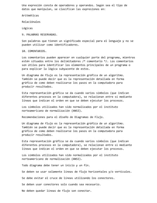 Una expresión consta de operadores y operandos. Según sea el tipo de
datos que manipulan, se clasifican las expresiones en:
Aritméticas
Relaciónales
Lógicas
9. PALABRAS RESERVADAS.
Son palabras que tienen un significado especial para el lenguaje y no se
pueden utilizar como identificadores.
10. COMENTARIOS.
Los comentarios pueden aparecer en cualquier parte del programa, mientras
estén situados entre los delimitadores /* comentario */. Los comentarios
son útiles para identificar los elementos principales de un programa o
para explicar la lógica subyacente de estos.
Un diagrama de flujo es la representación gráfica de un algoritmo.
También se puede decir que es la representación detallada en forma
gráfica de como deben realizarse los pasos en la computadora para
producir resultados.
Esta representación gráfica se da cuando varios símbolos (que indican
diferentes procesos en la computadora), se relacionan entre sí mediante
líneas que indican el orden en que se deben ejecutar los procesos.
Los símbolos utilizados han sido normalizados por el instituto
norteamericano de normalización (ANSI).
Recomendaciones para el diseño de Diagramas de Flujo.
Un diagrama de flujo es la representación gráfica de un algoritmo.
También se puede decir que es la representación detallada en forma
gráfica de como deben realizarse los pasos en la computadora para
producir resultados.
Esta representación gráfica se da cuando varios símbolos (que indican
diferentes procesos en la computadora), se relacionan entre si mediante
líneas que indican el orden en que se deben ejecutar los procesos.
Los símbolos utilizados han sido normalizados por el instituto
norteamericano de normalización (ANSI).
Todo diagrama debe tener un inicio y un fin.
Se deben se usar solamente líneas de flujo horizontales y/o verticales.
Se debe evitar el cruce de líneas utilizando los conectores.
Se deben usar conectores solo cuando sea necesario.
No deben quedar líneas de flujo son conectar.

 