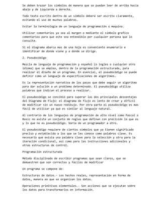 Se deben trazar los símbolos de manera que se puedan leer de arriba hacia
abajo y de izquierda a derecha.
Todo texto escrito dentro de un símbolo deberá ser escrito claramente,
evitando el uso de muchas palabras.
Evitar la terminología de un lenguaje de programación o maquina.
Utilizar comentarios ya sea al margen o mediante el símbolo grafico
comentarios para que este sea entendible por cualquier persona que lo
consulte.
Si el diagrama abarca mas de una hoja es conveniente enumerarlo e
identificar de donde viene y a donde se dirige.
2. Pseudocódigo
Mezcla de lenguaje de programación y español (o ingles o cualquier otro
idioma) que se emplea, dentro de la programación estructurada, para
realizar el diseño de un programa. En esencial, el pseudocódigo se puede
definir como un lenguaje de especificaciones de algoritmos.
Es la representación narrativa de los pasos que debe seguir un algoritmo
para dar solución a un problema determinado. El pseudocódigo utiliza
palabras que indican el proceso a realizar.
El pseudocódigo se concibió para superar las dos principales desventajas
del Diagrama de Flujo: el diagrama de flujo es lento de crear y difícil
de modificar sin un nuevo redibujo. Por otra parte el pseudocódigo es mas
fácil de utilizar ya que es similar al lenguaje natural.
Al contrario de los lenguajes de programación de alto nivel como Pascal o
Basic no existe un conjunto de reglas que definan con precisión lo que es
y lo que no es pseudocódigo. Varia de un programador a otro.
El pseudocódigo requiere de ciertos símbolos que ya tienen significado
preciso y establecido a los que se les conoce como palabras clave. Es
necesario que exista una palabra clave para la selección y otra para la
iteración condicional, así como para las instrucciones adicionales y
otras estructuras de control.
Programación estructurada
Método disciplinado de escribir programas que sean claros, que se
demuestren que son correctos y fáciles de modificar
Un programa se compone de:
Estructuras de datos.- Los hechos reales, representación en forma de
datos, manera en que se organizan los datos.
Operaciones primitivas elementales.- Son acciones que se ejecutan sobre
los datos para transformarlos en información.

 