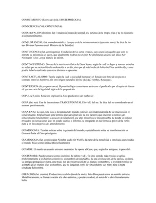 CONOCIMIENTO (Teoría de) (vid. EPISTEMOLOGIA).

CONSCIENCIA (Vid. CONCIENCIA).

CONSERVACION (Instinto de): Tendencia innata del animal a la defensa de la propia vida y de lo necesario
a su mantenimiento.

CONSUSTANCIAL (lat. consubstantialis): Lo que es de la misma sustancia (que otra cosa). Se dice de las
tres Divinas Personas en el Misterio de la Trinidad.

CONTINGENCIA (lat. contingentia): Condición de los seres creados, cuya esencia (aquello que son) no
entraña su existencia; es decir, que igualmente podrían no existir. Se diferencian en esto del único Ser
Necesario -Dios-, cuya esencia es existir.

CONTINGENTISMO: Dícese de la teoría metafísica de Duns Scoto, según la cual las leyes y normas morales
no valen por su racionalidad u ordenación a un fin, sino por el solo hecho de haberlas Dios establecido, como
podría haberlo realizado con otras distintas u opuestas.

CONTRACTUALISMO: Teoría según la cual la sociedad humana y el Estado son fruto de un pacto o
contrato entre los hombres, sin otro origen natural ni divino (Locke, Hobbes, Rousseau).

CONVERSION (de proposiciones): Operación lógica consistente en trocar el predicado por el sujeto de forma
tal que no varíe la legalidad lógica de la proposición.

COPULA: Unión. Relación implicativa. Uso predicativo del verbo ser.

COSA (lat. res): Una de las nociones TRASCENDENTALES (vid.) del ser. Se dice del ser considerado en sí
mismo, positivamente.

COSA EN SI: Lo que es la cosa o la realidad del mundo exterior, con independencia de su relación con el
conocimiento. Empleó Kant este término para designar uno de los factores que integran la síntesis del
conocimiento fenoménico: la cosa en sí (nóumeno), ese algo misterioso e incognoscible de donde se supone
proceden las sensaciones que, en estado caótico o informe, se integrarán en las formas a priori de la razón
pura y en las categorías del entendimiento.

COSMOGONIA: Teorías míticas sobre la génesis del mundo, especialmente sobre su transformación en
Cosmos desde el Caos primigenio.

COSMOLOGIA (lat. cosmologia): Nombre dado por Wolff a la parte de la metafísica u ontología que estudia
el mundo físico como unidad (filosóficamente).

COSMOS: El mundo en cuanto universo ordenado. Se opone al Caos, que, según los antiguos, le precedió.

COSTUMBRE: Puede tomarse como sinónimo de hábito (vid.). En otro sentido más preciso se aplica
preferentemente a los hábitos colectivos: costumbres de un pueblo, de una civilización, de la Iglesia, etcétera.
La antigua pedagogía velaba, ante todo, por la conservación de las (sanas) costumbres, y el orden político se
asentaba en el respeto a las costumbres, que se juzgaban como la virtud (hábito del bien) para la recta
conducta del hombre.

CREACION (lat. creatio): Producción ex nihilo (desde la nada). Sólo Dios puede crear en sentido estricto.
Metafóricamente, se llama creación a la obra artística, y poeta (creador), al autor de la obra literariamente
bella.
 