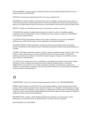 CREACIONISMO: Teoría que supone el origen del mundo (y del alma humana especialmente) en el acto
creador de Dios (vid. CREACION).

CREENCIA: Conocimiento adquirido por la FE (vid.) o que es objeto de ella.

CRITERIO (lat. criterium): Regla o norma para saber lo que es verdadero o puede tomarse como cierto. La
Teoría del Conocimiento o Epistemología busca un criterio para fundamentar nuestras certezas espontáneas y
apoyar en él la objetividad de nuestro conocimiento. Existen también criterios para la rectitud del obrar moral.

CRITICA: Nombre que Kant daba al proceso por el cual la razón se conoce a sí misma.

CUALIDAD (lat. qualitas): Cualquier determinación de un objeto (su color, su virtualidad, etcétera).
Aristóteles incluía la cualidad entre los nueve accidentes que, con la sustancia, forman las CATEGORIAS
(vid.) o géneros supremos del ser.

CUANTIFICACION (del predicado): Reglas con las cuales se determina en los juicios la cantidad del
predicado, que, a diferencia del sujeto, no viene expresada en su formulación habitual.

CUANTIFICADOR: En lógica matemática, conjunto de conectores que permiten realizar la operación
llamada "cuantificación", por medio de la cual se determina la extensión o ámbito en que puede predicarse un
concepto.

CUERPO: Todo objeto de naturaleza material. Estoicos y epicúreos suponían carácter corpóreo a todo lo real,
incluso a almas y pensamientos. La escuela cartesiana dividia los seres de este mundo en dos grandes
sustancias: el cuerpo (cuyo atributo es la extensión: ocupar un lugar en el espacio y ser medible) y el alma
(cuyo atributo es el pensamiento).

CULTURA: En un sentido, cultivo de las virtualidades y personalidad de un hombre (tener cultura, hombre
cultivado). En otro, el conjunto de características más elevadas de un pueblo, época o civilización.
Modernamente se ha querido ver en la cultura un principio civilizador y social primario y superior a la
religión, y, en cierto modo, contrapuesto a ella, por lo que debe sustituirla. Así, el movimiento enciclopedista,
la teoría de Fichte, el Kulturkampj; etc.




D
DARWINISMO: Teoría de la evolución biológica propuesta por Darwin (vid. TRANSFORMISMO).

DEBER: Noción recíproca a la de derecho (vid.), que designa la atadura o vínculo moral que liga al sujeto
racional y libre a respetar el derecho de otro, ante todo el de Dios a ser obedecido. Se distinguen por su origen
los deberes innatos y los adquiridos, y por su término, los deberes para con Dios, para con las demás personas
y para con nosotros mismos. Kant pretendió fundamentar la noción de deber en el mero respeto al "imperativo
categórico" o forma a priori de la razón práctica.

DECISION (del lat. scindere, cortar): Momento final del acto voluntario en el cual el sujeto corta la
deliberación y se inclina por una de sus opciones (hacer o no hacer, hacer esto o aquello).

DECLINACION (vid. CLINAMEN).
 