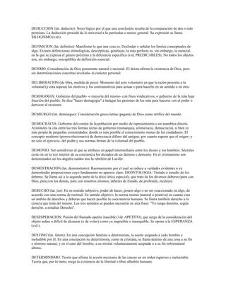 DEDUCCION (lat. deductio): Nexo lógico por el que una conclusión resulta de la comparación de dos o más
premisas. La deducción procede de lo universal a lo particular o menos general. Su expresión se llama
SILOGISMO (vid ).

DEFINICION (lat. definitio): Manifestar lo que una cosa es. Deslindar o señalar los límites conceptuales de
algo. Existen definiciones etimológicas, descripticas, genéticas; la más perfecta es, sin embargo, la esencial,
en la que se expresa el género próximo y la diferencia específica (vid. PREDICABLES). No todos los objetos
son, sin embargo, susceptibles de definición esencial.

DEISMO: Consideración de Dios puramente natural o racional. El deista afirma la existencia de Dios, pero
sin determinaciones concretas reveladas ni carácter personal.

DELIBERACION (de libra, medida de peso): Momento del acto voluntario en que la razón presenta a la
voluntad (y esta sopesa) los motivos y los contramotivos para actuar o para hacerlo en un sentido o en otro.

DEMAGOGIA: Gobierno del pueblo -o mayoría del mismo- con fines vindicativos, o gobierno de la más baja
fracción del pueblo. Se dice "hacer demagogia" a halagar las pasiones de los más para hacerse con el poder o
derrocar al existente.

DEMIURGO (lat. demiurgus): Consideración greco-latina (pagana) de Dios como artífice del mundo.

DEMOCRACIA: Gobierno del común de la población por medio de representantes o en asamblea directa.
Aristóteles la cita entre las tres formas rectas de gobierno (monarquía, aristocracia, democracia), si bien es
más propia de pequeñas comunidades, donde es más posible el conocimiento mutuo de los ciudadanos. El
concepto moderno (posrevolucionario) de democracia difiere del antiguo, por cuanto supone que el origen -y
no solo el ejercicio- del poder y sus normas brotan de la voluntad del pueblo.

DEMONIO: Ser semidivino al que se atribuye un papel intermediario entre los dioses y los hombres. Sócrates
creía oír en la voz interior de su conciencia los dictados de un daimon o demonio. En el cristianismo son
denominados así los ángeles caídos tras la rebelión de Lucifer.

DEMOSTRACION (lat. demonstratio): Razonamiento por el cual se reduce a verdades evidentes o ya
demostradas proposiciones cuyo fundamento no aparece claro. DEONTOLOGIA: Tratado o estudio de los
deberes. Se llama así a la segunda parte de la ética (ética especial), que trata de los diversos deberes (para con
Dios, para con los demás, para con nosotros mismos; deberes de Estado, de profesión, etcétera).

DERECHO (lat. jus): En su sentido subjetivo, poder de hacer, poseer algo o no ser coaccionado en algo, de
acuerdo con una norma de rectitud. En sentido objetivo, la norma misma (natural o positiva) en cuanto crea
un ámbito de derechos y deberes que hacen posible la coexistencia humana. Se llama también derecho a la
ciencia que trata del mismo. Los tres sentidos se pueden encontrar en esta frase: "Yo tengo derecho, según
derecho, a estudiar Derecho".

DESESPERACION: Pasión del llamado apetito irascible (vid. APETITO), que surge de la consideración del
objeto arduo o difícil de alcanzar (o de evitar) como ya imposible o inasequible. Se opone a la ESPERANZA
(vid.).

DESTINO (lat. fatum): En una concepción fatalista o determinista, la suerte asignada a cada hombre e
ineludible por él. En una concepción no determinista, como la cristiana, se llama destino de una cosa a su fin
o término natural, y en el caso del hombre, a su misión voluntariamente aceptada o a su fin sobrenatural
último.

DETERMINISMO: Teoría que afirma la acción necesaria de las causas en un orden riguroso e ineluctable.
Teoría que, por lo tanto, niega la existencia de la libertad o libre albedrío humano.
 
