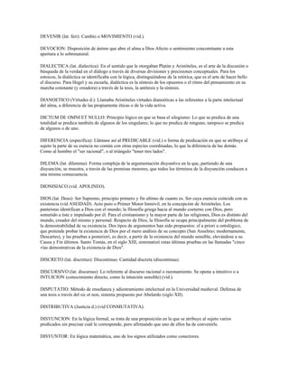 DEVENIR (lat. feri): Cambio o MOVIMIENTO (vid.).

DEVOCION: Disposición de ánimo que abre el alma a Dios Afecto o sentimiento concomitante a esta
apertura a lo sobrenatural.

DIALECTICA (lat. dialectica): En el sentido que le otorgaban Platón y Aristóteles, es el arte de la discusión o
búsqueda de la verdad en el diálogo a través de diversas divisiones y precisiones conceptuales. Para los
estoicos, la dialéctica se identificaba con la lógica, distinguiéndose de la retórica, que es el arte de hacer bello
el discurso. Para Hegel y su escuela, dialéctica es la síntesis de los opuestos o el ritmo del pensamiento en su
marcha constante (y creadora) a través de la tesis, la antítesis y la síntesis.

DIANOETICO (Virtudes d.): Llamaba Aristóteles virtudes dianoéticas a las referentes a la parte intelectual
del alma, a diferencia de las propiamente éticas o de la vida activa.

DICTUM DE OMNI ET NULLO: Principio lógico en que se basa el silogismo: Lo que se predica de una
totalidad se predica también de algunos de los singulares; lo que no predica de ninguno, tampoco se predica
de algunos o de uno.

DIFERENCIA (específica): Llámase así al PREDICABLE (vid.) o forma de predicación en que se atribuye al
sujeto la parte de su esencia no común con otras especies coordinadas, lo que la diferencia de las demás.
Como al hombre el "ser racional", o al triángulo "tener tres lados".

DILEMA (lat. dilemma): Forma compleja de la argumentación disyuntiva en la que, partiendo de una
disyunción, se muestra, a través de las premisas menores, que todos los términos de la disyunción conducen a
una misma consecuencia.

DIONISIACO (vid. APOLINEO).

DIOS (lat. Deus): Ser Supremo, principio primero y fin ultimo de cuanto es. Ser cuya esencia coincide con su
existencia (vid ASEIDAD). Acto puro o Primer Motor Inmóvil, en la concepción de Aristóteles. Los
panteístas identifican a Dios con el mundo; la filosofía griega hacia al mundo coeterno con Dios, pero
sometido a éste e impulsado por él. Para el cristianismo y la mayor parte de las religiones, Dios es distinto del
mundo, creador del mismo y personal. Respecto de Dios, la filosofía se ocupa principalmente del problema de
la demostrabilidad de su existencia. Dos tipos de argumentos han sido propuestos: el a priori u ontológico,
que pretende probar la existencia de Dios por el mero análisis de su concepto (San Anselmo; modernamente,
Descartes), y las pruebas a posteriori, es decir, a partir de la existencia del mundo sensible, elevándose a su
Causa y Fin últimos. Santo Tomás, en el siglo XIII, sistematizó estas últimas pruebas en las llamadas "cinco
vías demostrativas de la existencia de Dios".

DISCRETO (lat. discretus): Discontinuo. Cantidad discreta (discontinua).

DISCURSIVO (lat. discursus): Lo referente al discurso racional o razonamiento. Se opone a intuitivo o a
INTUICION (conocimiento directo, como la intuición sensible) (vid.).

DISPUTATIO: Método de enseñanza y adiestramiento intelectual en la Universidad medieval. Defensa de
una tesis a través del sic et non, sistema propuesto por Abelardo (siglo XII).

DISTRIBUTIVA (Justicia d.) (vid CONMUTATIVA).

DISYUNCION: En la lógica formal, se trata de una proposición en la que se atribuye al sujeto varios
predicados sin precisar cuál le corresponde, pero afirmando que uno de ellos ha de convenirle.

DISYUNTOR: En lógica matemática, uno de los signos utilizados como conectores.
 