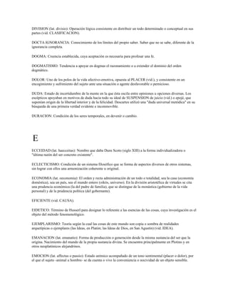 DIVISION (lat. divisio): Operación lógica consistente en distribuir un todo determinado o conceptual en sus
partes (vid. CLASIFICACION).

DOCTA IGNORANCIA: Conocimiento de los límites del propio saber. Saber que no se sabe, diferente de la
ignorancia completa.

DOGMA: Creencia establecida, cuya aceptación es necesaria para profesar una fe.

DOGMATISMO: Tendencia a apoyar en dogmas el razonamiento o a extender el dominio del orden
dogmático.

DOLOR: Uno de los polos de la vida afectivo-emotiva, opuesta al PLACER (vid.), y consistente en un
encogimiento y sufrimiento del sujeto ante una situación o agente desfavorable o pernicioso.

DUDA: Estado de incertidumbre de la mente en la que ésta oscila entre opiniones u opciones diversas. Los
escépticos apoyaban en motivos de duda hacia todo su ideal de SUSPENSION de juicio (vid.) o epojé, que
suponían origen de la libertad interior y de la felicidad. Descartes utilizó una "duda universal metódica" en su
búsqueda de una primera verdad evidente e inconmovible.

DURACION: Condición de los seres temporales, en devenir o cambio.




E
ECCEIDAD (lat. haecceitas): Nombre que daba Duns Scoto (siglo XIII) a la forma individualizadora o
"última razón del ser concreto existente".

ECLECTICISMO: Condición de un sistema filosófico que se forma de aspectos diversos de otros sistemas,
sin lograr con ellos una armonización coherente u original.

ECONOMIA (lat. oeconomia): El orden y recta administración de un todo o totalidad, sea la casa (economía
doméstica), sea un país, sea el mundo entero (oikós, universo). En la división aristotélica de virtudes se cita
una prudencia económica (la del padre de familia), que se distingue de la monástica (gobierno de la vida
personal) y de la prudencia política (del gobernante).

EFICIENTE (vid. CAUSA).

EIDETICO: Término de Husserl para designar lo referente a las esencias de las cosas, cuya investigación es el
objeto del método fenomenológico.

EJEMPLARISMO: Teoría según la cual las cosas de este mundo son copia o sombra de realidades
arquetípicas o ejemplares (las Ideas, en Platón; las Ideas de Dios, en San Agustín) (vid. IDEA).

EMANACION (lat. emanatio): Forma de producción o generación desde la misma sustancia del ser que la
origina. Nacimiento del mundo de la propia sustancia divina. Se encuentra principalmente en Plotino y en
otros neoplatónicos alejandrinos.

EMOCION (lat. affectus o passio): Estado anímico acompañado de un tono sentimental (placer o dolor), por
el que el sujeto -animal u hombre- se da cuenta o vive la conveniencia o nocividad de un objeto sensible.
 