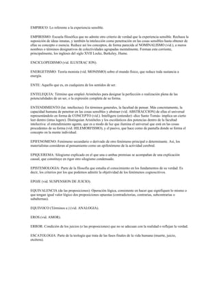 EMPIRICO: Lo referente a la experiencia sensible.

EMPIRISMO: Escuela filosófica que no admite otro criterio de verdad que la experiencia sensible. Rechaza la
suposición de ideas innatas, y también la intelección como penetración en las cosas sensibles hasta obtener de
ellas su concepto o esencia. Reduce así los conceptos, de forma parecida al NOMINALISMO (vid.), a meros
nombres o términos designativos de colectividades agrupadas mentalmente. Forman esta corriente,
principalmente, los ingleses del siglo XVII Locke, Berkeley, Hume.

ENCICLOPEDISMO (vid. ILUSTRAC ION).

ENERGETISMO: Teoría monista (vid. MONISMO) sobre el mundo físico, que reduce toda sustancia a
energía.

ENTE: Aquello que es, en cualquiera de los sentidos de ser.

ENTELEQUIA: Término que empleó Aristóteles para designar la perfección o realización plena de las
potencialidades de un ser, o la expresión completa de su forma.

ENTENDIMIENTO (lat. intellectus): En términos generales, la facultad de pensar. Más concretamente, la
capacidad humana de penetrar en las cosas sensibles y abstraer (vid. ABSTRACCION) de ellas el universal
representándolo en forma de CONCEPTO (vid.). Intelligere (entender) -dice Santo Tomás- implica un cierto
leer dentro (intus legere). Distinguían Aristóteles y los escolásticos dos potencias dentro de la facultad
intelectiva: el entendimiento agente, que es a modo de luz que ilumina el universal que está en las cosas
procedentes de su forma (vid. HILEMORFISMO), y el pasivo, que hace como de pantalla donde se forma el
concepto en la mente individual.

EPIFENOMENO: Fenómeno secundario o derivado de otro fenómeno principal o determinante. Así, los
materialistas consideran al pensamiento como un epifenómeno de la actividad cerebral.

EPIQUEREMA: Silogismo explicado en el que una o ambas premisas se acompañan de una explicación
causal, que constituye en rigor otro silogismo condensado.

EPISTEMOLOGIA: Parte de la filosofía que estudia el conocimiento en los fundamentos de su verdad. Es
decir, los criterios por los que podemos admitir la objetividad de los fenómenos cognoscitivos.

EPOJE (vid. SUSPENSION DE JUICIO).

EQUIVALENCIA (de las proposiciones): Operación lógica, consistente en hacer que signifiquen lo mismo o
que tengan igual valor lógico dos proposiciones opuestas (contradictorias, contrarias, subcontrarias o
subalternas).

EQUIVOCO (Términos e.) (vid. ANALOGIA).

EROS (vid. AMOR).

ERROR: Condición de los juicios (o las proposiciones) que no se adecuan con la realidad o reflejan la verdad.

ESCATOLOGIA: Parte de la teología que trata de las fases finales de la vida humana (muerte, juicio,
etcétera).
 