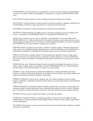 ESCEPTICISMO: Teoría que desespera en la búsqueda de un criterio de verdad y afirma la imposibilidad de
la certeza. Los escépticos antiguos recomendaban, en consecuencia. La epojé o SUSPENSION DE JUICIO
(vid.).

ESCLAVITUD: Institución jurídica en la que se admitía la posesión del hombre por el hombre.

ESCOLASTICA: Filosofía medieval cristiana nacida de las escuelas (monásticas, catedrales o palatinas) de la
Alta Edad Media. El término se aplica especialmente a su dirección aristotélicotomista.

ESCOTISMO: Lo referente a las teorías del franciscano Juan Duns Scoto (siglo XIII).

ESCRUPULO: Duda prolongada, que inhibe la acción. Conciencia escrupulosa: exceso en el análisis de los
motivos y contramotivos en la DELIBERACION (vid.). Incapacidad de DECISION (vid.).

ESENCIA (lat. essentia): Lo que una cosa es. Responde a la pregunta ¿qué es? En la teoría lógica de los
PREDICABLES (vid.) o formas de atribución de los conceptos, se distingue entre la esencia común con otras
especies (género) y la parte privativa de la especie en cuestión (diferencia específica). La esencia se distingue
de la EXISTENCIA (vid.), que responde a la pregunta ¿es? o ¿existe?

ESPECIFICACION: En general, acto de dividir o clasificar en especies o grupos. Libertad de especifcación:
poder que posee la voluntad humana para decidirse por una u otra de las alternativas que el entendimiento le
ha presentado a deliberación. Se distingue de la libertad de ejercicio, que es la de hacer o dejar de hacer.

ESPECULATIVO (del lat. speculum, espejo): Se llama pensamiento especulativo al que se dirige al puro
saber de las esencias o las causas de las cosas, al saber puro, sin fines utilitarios, en el que el entendimiento
hace como de espejo de la realidad. Se distingue del saber práctico (de las técnicas y las artes), que se orienta
a la acción.

ESPERANZA (lat. spes): Tendencia del apetito irascible, que brota de la dificultad de alcanzar (o evitar) un
objeto, cuando el lograrlo aparece como posible. Se opone a DESESPERACION (vid.). Virtud teologal que
nos hace esperar en nuestra salvación por la fe en Dios y en su misericordia.

ESPIRITU: Se dice del alma racional y también del entendimiento y voluntad (facultades espirituales).
Asimismo, se habla metafóricamente del espíritu de un pueblo, de una civilización, una escuela, etcétera, para
indicar sus características superiores"religiosas o intelectuales.

ESPIRITUS ANIMALES: Especie de aire -opneuma vital-, que, según los antiguos, recorría el cuerpo
humano vivificándolo o animándolo. Descartes recurrió todavía a esta noción para explicar la acción del alma
sobre el cuerpo.

ESPONTANEIDAD (lat. spontaneitas): Según Aristóteles, condición de los seres que son sujetos agentes de
su propia actividad. Se opone a pasividad o mera receptividad. Suele aplicarse no sólo a la acción voluntaria,
libre, sino también a la acción del animal en cuanto no es una mera respuesta mecánica a agentes exteriores.

ESTADIO: Fase de un proceso. (Estadios del Progreso, en Compte, por ejemplo.)

ESTADO (lat. res publica): El poder y la organización jurídica y coercitiva de una comunidad. Se llama
también Estado a la misma comunidad nacional (España, Francia, etcétera) en cuanto regida y organizada por
un solo poder supremo.

ESTATISMO: Doctrina que no reconoce otra fuente de derecho que la autoridad estatal. Tendencia a extender
el radio de la acción de ésta.
 