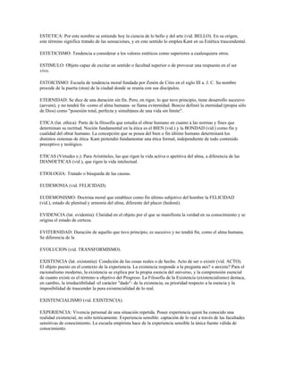ESTETICA: Por este nombre se entiende hoy la ciencia de lo bello y del arte (vid. BELLO). En su origen,
este término significa tratado de las sensaciones, y en este sentido lo emplea Kant en su Estética trascendental.

ESTETICISMO: Tendencia a considerar a los valores estéticos como superiores a cualesquiera otros.

ESTIMULO: Objeto capaz de excitar un sentido o facultad superior o de provocar una respuesta en el ser
vivo.

ESTOICISMO: Escuela de tendencia moral fundada por Zenón de Citio en el siglo III a. J. C. Su nombre
procede de la puerta (stoa) de la ciudad donde se reunía con sus discípulos.

ETERNIDAD: Se dice de una duración sin fin. Pero, en rigor, lo que tuvo principio, tiene desarrollo sucesivo
(aevum), y no tendrá fin -como el alma humana- se llama eviternidad. Boecio definió la eternidad (propia sólo
de Dios) como "posesión total, perfecta y simultánea de una vida sin límite".

ETICA (lat. ethica): Parte de la filosofía que estudia el obrar humano en cuanto a las normas y fines que
determinan su rectitud. Noción fundamental en la ética es el BIEN (vid.) y la BONDAD (vid.) como fin y
cualidad del obrar humano. La concepción que se posea del bien o fin último humano determinará los
distintos sistemas de ética. Kant pretendió fundamentar una ética formal, independiente de todo contenido
preceptivo y teológico.

ETICAS (Virtudes e.): Para Aristóteles, las que rigen la vida activa o apetitiva del alma, a diferencia de las
DIANOETICAS (vid ), que rigen la vida intelectual.

ETIOLOGIA: Tratado o búsqueda de las causas.

EUDEMONIA (vid. FELICIDAD).

EUDEMONISMO: Doctrina moral que establece como fin último subjetivo del hombre la FELICIDAD
(vid.), estado de plenitud y armonía del alma, diferente del placer (hedoné).

EVIDENCIA (lat. evidentia): Claridad en el objeto por el que se manifiesta la verdad en su conocimiento y se
origina el estado de certeza.

EVITERNIDAD: Duración de aquello que tuvo principio, es sucesivo y no tendrá fin, como el alma humana.
Se diferencia de la

EVOLUCION (vid. TRANSFORMISMO).

EXISTENCIA (lat. existentia): Condición de las cosas reales o de hecho. Acto de ser o existir (vid. ACTO).
El objeto puesto en el contexto de la experiencia. La existencia responde a la pregunta ¿es? o ¿existe? Para el
racionalismo moderno, la existencia se explica por la propia esencia del universo, y la comprensión esencial
de cuanto existe es el término u objetivo del Progreso. La Filosofía de la Existencia (existencialismo) destaca,
en cambio, la irreductibilidad -el carácter "dado"- de la existencia, su prioridad respecto a la esencia y la
imposibilidad de trascender la pura existencialidad de lo real.

EXISTENCIALISMO (vid. EXISTENCIA).

EXPERIENCIA: Vivencia personal de una situación repetida. Posee experiencia quien ha conocido una
realidad existencial, no sólo teóricamente. Experiencia sensible: captación de lo real a través de las facultades
sensitivas de conocimiento. La escuela empirista hace de la experiencia sensible la única fuente válida de
conocimiento.
 
