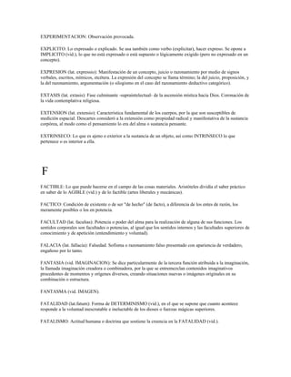EXPERIMENTACION: Observación provocada.

EXPLICITO: Lo expresado o explicado. Se usa también como verbo (explicitar), hacer expreso. Se opone a
IMPLICITO (vid.), lo que no está expresado o está supuesto o lógicamente exigido (pero no expresado en un
concepto).

EXPRESION (lat. expressio): Manifestación de un concepto, juicio o razonamiento por medio de signos
verbales, escritos, mímicos, etcétera. La expresión del concepto se llama término; la del juicio, proposición, y
la del razonamiento, argumentación (o silogismo en el caso del razonamiento deductivo categórico).

EXTASIS (lat. extasis): Fase culminante -supraintelectual- de la ascensión mística hacia Dios. Coronación de
la vida contemplativa religiosa.

EXTENSION (lat. extensio): Característica fundamental de los cuerpos, por la que son susceptibles de
medición espacial. Descartes consideró a la extensión como propiedad radical y manifestativa de la sustancia
corpórea, al modo como el pensamiento lo era del alma o sustancia pensante.

EXTRINSECO: Lo que es ajeno o exterior a la sustancia de un objeto, así como INTRINSECO lo que
pertenece o es interior a ella.




F
FACTIBLE: Lo que puede hacerse en el campo de las cosas materiales. Aristóteles dividía el saber práctico
en saber de lo AGIBLE (vid.) y de lo factible (artes liberales y mecánicas).

FACTICO: Condición de existente o de ser "de hecho" (de facto), a diferencia de los entes de razón, los
meramente posibles o los en potencia.

FACULTAD (lat. facultas): Potencia o poder del alma para la realización de alguna de sus funciones. Los
sentidos corporales son facultades o potencias, al igual que los sentidos internos y las facultades superiores de
conocimiento y de apetición (entendimiento y voluntad).

FALACIA (lat. fallacia): Falsedad. Sofisma o razonamiento falso presentado con apariencia de verdadero,
engañoso por lo tanto.

FANTASIA (vid. IMAGINACION): Se dice particularmente de la tercera función atribuida a la imaginación,
la llamada imaginación creadora o combinadora, por la que se entremezclan contenidos imaginativos
procedentes de momentos y orígenes diversos, creando situaciones nuevas o imágenes originales en su
combinación o estructura.

FANTASMA (vid. IMAGEN).

FATALIDAD (lat.fatum): Forma de DETERMINISMO (vid.), en el que se supone que cuanto acontece
responde a la voluntad inescrutable e ineluctable de los dioses o fuerzas mágicas superiores.

FATALISMO: Actitud humana o doctrina que sostiene la creencia en la FATALIDAD (vid.).
 