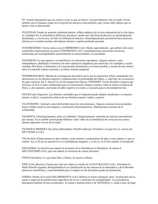 FE: Virtud sobrenatural que nos inclina a creer lo que no hemos visto por habernos sido revelado. Existe
también una fe humana, origen de la mayoría de nuestros conocimientos, que versan sobre objetos que no
hemos visto ni demostrado.

FELICIDAD: Estado de armonía o plenitud interior, reflejo subjetivo de la recta ordenación de la vida hacia
su verdadero fin. La felicidad se diferencia del placer: puede una vida llena de placeres ser profundamente
desdichada, y, a la inversa, ser feliz sin disfrutar de placeres. Etimológicamente, procede de buen demonio,
término en el sentido socrático del daimon interior o espíritu profundo personal.

FENOMENISMO: Teoría conexa con el EMPIRISMO (vid.) -Hume especialmente-, que admite sólo como
justificable empíricamente los puros FENOMENOS (vid.) o manifestaciones sensoriales inconexas,
rechazando por incomprobables sensorialmente la sustancialidad y la causalidad.

FENOMENO: Lo que aparece o se manifiesta a la conciencia espontánea. Algunos autores, como
Schopenhauer, identifican el término con mera apariencia (engañosa) por oposición a la verdadera y oculta
realidad. Para Kant, el fenómeno o el conocimiento fenoménico es el único posible, y resulta de una síntesis
entre el contenido caótico sensorial y un factor formal-categorial.

FENOMENOLOGIA: Método de investigación descriptiva de lo que la experiencia ofrece, penetrando (sin
abstracción) en los distintos aspectos e implicaciones en profundidad del objeto, o, más bien, de su ausencia.
Su gran expositor fue E. Husserl en sus Investigaciones lógicas. FIDEISMO: Teoría filosófico-religiosa que
reconoce en la fe el único fundamento para el conocimiento religioso (incluso sobre la misma existencia de
Dios), y, por supuesto, una fuente de saber superior a la razón, y necesaria para la fecundidad de ésta.

FIGURA (del silogismo): Las distintas variedades que el silogismo puede adoptar atendiendo a su materia
remota, es decir, a la posición relativa de sus términos (mayor, medio y menor).

FILANTROPIA: Amistad o amor del hombre hacia los otros humanos. Algunos sistemas éticos pretenden
basar el deber moral en este impulso y sentimiento (humanitarismos, filantropismos morales de la
solidaridad).

FILOSOFIA: Etimológicamente, amor a la sabiduría. Originariamente, sinónimo de ciencia (conocimiento
por causas). En su sentido actual puede definirse como "saber de la totalidad de las cosas por sus causas
últimas adquirido a la luz de la razón".

FILOSOFIA PRIMERA (lat. prima philosophia): Nombre dado por Aristóteles a lo que hoy se, conoce por
METAFISICA (vid.).

FIN (lat.fnis): Puede tomarse en dos sentidos: como término o acabamiento de algo o como objetivo a que se
ordena. Así, el fin de un automóvil es su inutilidad por desgaste, y su fin es, en el otro sentido, el transportar.

FINALISMO: La doctrina que supone la existencia de la finalidad en la Naturaleza. Se opone al
MECANICISMO (vid.), que solo admite la existencia de causas eficientes.

FINITO (lat.fnitus): Lo que tiene fines o límites. Se opone a infinito.

FISICA (lat. physica): Ciencia que tiene por objeto el estudio de la NATURALEZA (vid.). Aristóteles la
llamó filosofía segunda, distinguiéndola en su clasificación de las ciencias de la matemática y de la filosofía
primera (o metafísica), y caracterizándola por el empleo en ella del primer grado de abstracción.

FORMA: Dentro de la teoría HILEMORFISTA (vid.), defínese la forma sustancial como "un principio activo,
causa u origen de las perfecciones específicas de un ser, y principio de inteligibilidad". Los escolásticos
distinguían también formas accidentales. Se opone a materia prima (vid. MATERIA), y, unida a ésta, da lugar
 