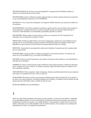 HETEROGENEIDAD (de los fines): Frecuente disparidad o contraposición de finalidades subjetivas y
objetivas en la realización de un mismo hecho.

HETERONOMIA (moral): Calificativo genérico dado por Kant a los demás sistemas de moral, por oposición
al suyo, pretendidamente autónomo (vid. AUTONOMIA).

HEURISTICA: Arte o técnica de la búsqueda o investigación. Método heurístico, por oposición al didáctico o
de enseñanza.

HILEMORFISMO: Teoría física aristotélico-escolástica, según la cual los seres materiales están compuestos
de dos principios: la materia prima (ulé) y la forma sustancial (morfé), que explican respectivamente su
concreción o individualidad y su universalidad y propiedades generales o comunes.

HILOZOISMO: Opinión según la cual la materia contiene en sí un germen de vida. Concepción de la
Naturaleza como un inmenso ser animado o animal.

HIPOSTASIS: Nombre que daba Plotino a las diversas emanaciones o grados de ser que brotaban de Uno o
principio del ser. En la Escolástica, término semejante a SUPUESTO (véase).En teología se llama unión
hipostática a la que forman las divinas Personas (consustancialidad del Hijo con el Padre).

HIPOTESIS: Antecedente de una proposición condicional o hipotética. Enunciado que sólo se puede probar
por sus consecuencias.

HISTORICISMO: Teoría que reduce el ámbito de lo humano a conocimiento histórico. Se relaciona esta
teoría con el VITALISMO (vid.) y con el RELATIVISMO (vid.).

HOLISMO: Teoría inversa del mecanicismo, que supone a los procesos físico-químicos como dependientes o
derivados de los biológicos.

HOMBRE (lat. homo): Animal racional, según la definición clásica (género próximo y diferencia específica)
que lo compara con lo que es inferior a él. Espíritu encarnado, según otra definición que lo compara con los
seres espirituales superiores.

HOMEOMERIAS: Partes semejantes. Según Anaxágoras, elementos cualitativamente diversos que componen
todo cuerpo, con predomimo de unos u otros en cada caso.

HUMANISMO: Movimiento artístico que caracterizó al Renacimiento italiano del siglo XV por su afición a
las letras y las ciencias humanas, con paralelo abandono de la teología y la metafísica. Dícese también de toda
doctrina que hace del hombre centro y medida de todas las cosas.

HUMANITARISMO (vid. FILANTROPIA).




I
IDEA (lat. idea): Puede entenderse este término en cuatro sentidos: a) Como universal intuible -o inteligible-
en una pluralidad de objetos. b) Como el resultado de la abstracción (universal en la mente), que recibe m s
propiamente el nombre de concepto. c) En sentido platónico: como arquetipo o modelo de las cosas de este
mundo, subsistente en un mundo inteligible. d) En un sentido moderno: como cualquier acto o producto del
pensamiento (en Locke y los empiristas especialmente).
 