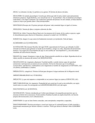 IDEAL: Lo referente a la idea. Lo perfecto en su género. El término de deseos elevados.

IDEALISMO: En sentido gnoseológico: la teoría que afirma que todo lo real es ideal o puro pensamiento
(fenómeno psíquico). Según Berkeley, esse está percipi (ser es "ser percibido"). Hay un idealismo psicológico
(individual) y otro lógico (referente a las condiciones generales del pensar). En otro sentido, se llama idealista
a quien se mueve por grandes ideas o fines desinteresados.

IDENTIDAD (Principio de): El primer principio del pensar: todo contenido lógico es igual a sí mismo.

IDEOLOGIA: Sistema de ideas o conjunto coherente de ellas.

IDOLOS (lat. idola): Francisco Bacon llamó así a los prejuicios de la mente, de los cuales es preciso, según
él, desembarazarse para observar la Naturaleza y alcanzar la verdad (vid. CAVERNA).

ILOGICO (lat. alogus): Lo que carece de fundamento racional o es incoherente. Falta de lógica.

ILUMINISMO (vid. ILUSTRACION).

ILUSTRACION: Movimiento filosófico del siglo XVIII, especialmente de Francia, que afirmaba el poder
ilimitado de la Razón para gobernar el mundo de los hombres y dirigir sus vidas, abjurando del pensamiento
histórico. Fue origen de la Enciclopedia (de aquí su otro nombre de "enciclopedismo"), y fue antecedente
inmediato de la Revolución francesa.

IMAGEN (lat. imago): Semejanza o signo de algo. Representación sensible de un objeto. Reproducción de un
objeto sensible en ausencia del mismo (vid. IMAGINACION).

IMAGINACION (lat. imaginatio, phantasia): Facultad sensible o sentido interno capaz de reproducir
sensaciones o percepciones en ausencia de sus estímulos. De las tres funciones que se le atribuyen
(conservadora, reproductora, combinadora) se da vulgarmente el nombre de imaginación (o FANTASIA, vid.)
a la última, combinadora o creadora.

IMPERATIVO (i. categórico): Término de Kant para designar el origen autónomo de la obligación moral.

IMPERTURBABILIDAD (vid. ATARAXIA).

IMPLICITO: Lo que está supuesto o comprendido en un contexto lógico (se opone a EXPLICITO, vid.).

IMPUTABILIDAD (der. lat. imputatio): Propiedad del acto moral por la cual es éste atribuible a un sujeto
moral como a su causa. Se corresponde con la RESPONSABILIDAD (vid.) del sujeto.

INAUTENTICO (vid. AUTENTICO).

INCONSCIENTE: Término introducido por Leibniz para designar a las pequeñas percepciones que no
alcanzan el límite de la consciencia. El psicoanálisis freudiano ha dado un amplio desarrollo a la función
psíquica del inconsciente y de la subconsciencia.

INDEFINIDO: Lo que no tiene límites conocidos, sean conceptuales, temporales o espaciales.

INDETERMINISMO: Doctrina psicológica y moral que niega que la voluntad humana se halle sometida o
determinada enteramente por factores internos o externos. Teoría que afirma la libertad o libre ALBEDRIO
(vid.).
 