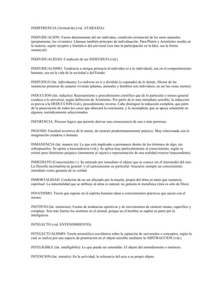 INDIFERENCIA (Actitud de) (vid. ATARAXIA).

INDIVIDUACION: Factor determinante del ser individuo, condición existencial de los seres naturales
(propiamente, los vivientes). Llámase también principio de individuación. Para Platón y Aristóteles residía en
la materia, sujeto receptor y limitativo del universal (sea éste la participación en la Idea, sea la forma
sustancial).

INDIVIDUALIDAD: Condición de ser INDIVIDUO (vid.).

INDIVIDUALISMO: Tendencia a otorgar primacía al individuo (o a lo individual), sea en el comportamiento
humano, sea en la vida de la sociedad o del Estado.

INDIVIDUO (lat. individuum): Lo indiviso en sí y dividido (o separado) de lo demás. Dícese de las
sustancias primeras de carácter viviente (plantas, animales y hombres son individuos; no así las cosas inertes).

INDUCCION (lat. inductio): Razonamiento o procedimiento científico que de lo particular o menos general
conduce a lo universal, según definición de Aristóteles. Por partir de lo más inmediato sensible, la inducción
es previa a la DEDUCCION (vid.), procedimiento inverso. Cabe distinguir la inducción completa, que parte
de la anunciación de todos los casos que abarcará la conclusión, y la incompleta, que se apoya solamente en
algunos, metódicamente seleccionados.

INFERENCIA: Proceso lógico que permite derivar una consecuencia de una o más premisas.

INGENIO: Facultad inventiva de la mente, de carácter predominantemente práctico. Muy relacionada con la
imaginación creadora o fantasía.

INMANENCIA (lat. manere in): Lo que está implicado o permanece dentro de los términos de algo, sin
sobrepasarlos. Se opone a trascendencia (vid.). Se aplica muy particularmente al conocimiento, según se
estime puro fenómeno psíquico (inmanente al sujeto) o representación de una realidad exterior (trascendente).

INMEDIATO (Conocimiento i.): Se entiende por inmediato el objeto que se conoce sin el intermedio del otro.
La filosofía racionalista en general -y el cartesianismo en particular- buscaron siempre un conocimiento
inmediato como garantía de su verdad.

INMORTALIDAD: Condición de no ser afectado por la muerte, propia del alma en tanto que sustancia
espiritual. La inmortalidad que se atribuye al alma es natural, no gratuita ni metafísica (ésta es sólo de Dios).

INNATISMO: Teoría que supone en el espíritu humano ideas o conocimientos prácticos que nacen con el
mismo.

INSTINTO (lat. instinctus): Fuente de tendencias apetitivas y de movimientos de carácter innato, específico y
complejo. Son más fuertes los instintos en el animal, porque en el hombre se suplen en parte por la
inteligencia.

INTELECTO (vid. ENTENDIMIENTO).

INTELECTUALISMO: Teoría aristotólico-escolástica sobre la captación de universales o conceptos, según la
cual se realiza por una especie de penetración en el objeto sensible mediante la ABSTRACCION (vid.).

INTELIGIBLE (lat. intelligibilis): Lo que puede ser entendido. El objeto del entendimiento o intelecto.

INTENCION (lat. intentio): En la actividad, la referencia del acto a su propio objeto.
 