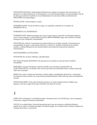 INTENCIONALIDAD (lat. intentionalitas): Referencia de cualquier acto psíquico (de conocimiento o de
apetición) a un objeto diferente de sí. Para Brentano y la escuela fenomenológica, la intencionalidad es uno de
los datos que suministra el análisis de la actividad pensante. En esta idea se halla una refutación del
IDEALISMO (vid.) gnoseológico.

INTERACCION: Acción recíproca o mutua.

INTERPRETACION: Acción de referir un signo a su signifcado, aclarando así su sentido (vid.
HERMENEUTICA).

INTRINSECO (vid. EXTRINSECO).

INTROSPECCION: Método psicológico por el que el sujeto observa y describe sus fenómenos psíquicos
como vivencias propias. La escuela behaviorista(vid. BEHAVIORISMO) niega valor científico al método
introspectivo por considerarlo incomprobable.

INTUICION (lat. intuitio): Conocimiento por relación directa con el objeto conocido. Conocimiento por
connaturalidad. Se opone a conocimiento intelectivo o discursivo. Se habla en filosofía de la intuición
sensible, y también (Bergson) de una intuición radical como fuente del conocimiento metafísico
(intuicionismo).

INTUICIONISMO (vid. INTUICION).

INVENCION (lat. invenire): Hallazgo o descubrimiento.

IRA: Pasión del apetito IRASCIBLE (vid.) que provoca en el ánimo la causa del mal ya recibido e
irremediable.

IRASCIBLE: Una parte del apetito o apetición sensible, que se divide en concupiscible (vid.
CONCUPISCENCIA) y en irascible. Este se mueve por razón de la dificultad misma (o carácter arduo) del
objeto que se persigue.

IRONIA (lat. ironia): Actitud que infravalora el objeto tratado, considerándolo desde fuera y críticamente.
Fue famosa la ironía socrática, con la que Sócrates pretendía destruir el falso saber que carece de fundamento
racional.

IUSNATURALISMO: Teoría sobre el derecho natural en su versión moderna (Grocio, Hobbes), que
desposee a éste de su origen divino para concebirlo como fruto de la razón.




J
JUDICATIVA (Facultad j.): La facultad de juzgar o formular juicios (vid. JUICIO) que, con la conceptual y
la discursiva, integra las funciones intelectuales.

JUICIO: En su sentido lógico: forma del pensamiento por la que un concepto es atribuido (afirmado o
negado) de un sujeto. En sentido psicológico: facultad de juzgar. En un sentido moral: rectitud o prudencia en
el juzgar (tener juicio o ser juicioso).
 