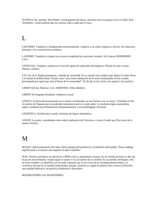JUSTICIA (lat. justitia): Para Platón: virtud general del alma o armonía entre sus partes (vid. CLASE). Para
Aristóteles: virtud cardinal que nos inclina a dar a cada uno lo suyo.




L
LAICISMO: Tendencia a fundamentar autónomamente -respecto a un orden religioso o divino- las relaciones
humanas y las constituciones políticas.

LAXISMO: Tendencia a juzgar con excesiva amplitud las cuestiones morales. Se le opone RIGORISMO
(vid.).

LENGUAJE: Conjunto, sistema (o el uso) de signos de expresión intersubjetiva. Puede ser oral, escrito,
mímico, etcétera.

LEY (lat. Iex): Regla permanente o dotada de necesidad. En su sentido más amplio (que abarca el orden físico
y el moral) la definía Santo Tomás como "una cierta ordenación de la razón encaminada al bien común,
promulgada por aquel que está al frente de la comunidad". Se divide en ley eterna, ley natural y ley positiva.

LIBERTAD (lat. Iibertas): (vid. ARBITRIO o libre albedrío).

LIBIDO: En lenguaje freudiano, tendencia sexual.

LOGICA: Ciencia del pensamiento en sí mismo considerado, en sus formas y en sus leyes. Aristóteles le dio
el nombre de Organon por considerarla instrumento previo a todo saber. La moderna lógica matemática
aspira, mediante una formalización del pensamiento, a un metalenguaje universal.

LOGISTICA: Nombre poco usado, sinónimo de lógica matemática.

LOGOS: La razón, considerada como orden explicativo del Universo, o como el saber que Dios tiene de sí
mismo (Verbo).




M
MAGIA: Aprovechamiento del saber mítico (propio del primitivo), en beneficio del hombre. Posee análoga
significación a la técnica con respecto al saber científico.

MAL: Noción correlativa en oposición a BIEN (vid.), e igualmente extensa. En un sentido primero se dice de
la acción moral (buena o mala) según se ajuste o no a la norma de su rectitud. En su sentido ontológico, mal
no tiene entidad o se identifica con la nada, supuesto que el ser como tal es ontológicamente bueno. La
existencia del mal en el mundo (enfermedad, pecado, miseria) es, según la opinión más común en filosofía,
una realidad defectiva, no positiva (limitación o desorden).

MANIQUEISMO (vid. MAZDEISMO).
 