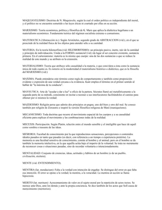 MAQUIAVELISMO: Doctrina de N. Maquiavelo, según la cual el orden político es independiente del moral,
y el político no se encuentra sometido a las leyes éticas ni coartado por ellas en su acción.

MARXISMO: Teoría económica, política y filosófica de K. Marx que aplica la dialéctica hegeliana a un
materialismo económico. Fundamento teórico del régimen socialista extremo o comunismo.

MATEMATICA (Abstracción m.): Según Aristóteles, segundo grado de ABSTRACCION (vid.), en el que se
prescinde de la realidad física de los objetos para atender sólo a su cantidad.

MATERIA: En la teoría hilemorfista (vid. HILEMORFISMO): un principio pasivo, inerte, raíz de la cantidad
y principio de individuación. Unida a la FORMA sustancial (vid.) da lugar al ser concreto existente, sustancia
primera. En el cartesianismo: materia es lo mismo que cuerpo: una de las dos sustancias a que se reduce la
realidad de este mundo y su atributo es la extensión.

MATERIALISMO: Teoría que atribuye sólo causalidad a la materia, o que cons1dera a ésta como la sustancia
única de todo cuanto es. Es notorio en la modernidad el materialismo histórico o dialéctico, que es la filosofía
del MARXISMO (vid.).

MAXIMA: Puede entenderse este término como regla de comportamiento y también como proposición
evidente o expresión de una verdad cercana a la evidencia. Kant emplea el término en el primer sentido al
hablar de "la máxima de tu conducta".

MAYEUTICA: Arte de "ayudar a dar a luz" u oficio de la partera. Sócrates llamó así metafóricamente a la
segunda parte de su método, consistente en incitar a razonar a sus interlocutores facilitándoles el camino para
obtener por sí mismos la verdad.

MAZDEISMO: Religión persa que admite dos principios en pugna, uno del bien y otro del mal. Se conoce
también por religión de Zoroastro e inspiró la versión filosófico-religiosa de Mani (maniqueísmo).

MECANICISMO: Toda doctrina que recurre al movimiento espacial de los cuerpos y a su causalidad
eficiente para explicar el movimiento y las combinaciones todas de la realidad.

MECEXIS: Participación. Según Platón, relación entre el mundo sensible y el inteligible que hace de aquél
como sombra o trasunto de las ideas.

MEMORIA: Facultad de conocimiento por la que reproducimos sensaciones, percepciones o contenidos
ideales pasados en tanto que pasados (es decir, con referencia a un tiempo o experiencia pretérita). La
memoria es una facultad sensitiva de conocimiento, común al hombre y al animal; pero en el hombre se da
también la memoria intelectiva, en la que aquélla actúa bajo el imperio de la voluntad. Se trata no meramente
de reconocer cosas o situaciones pasadas, sino de recordar voluntaria o intencionadamente.

MENTALIDAD: Conjunto de creencias, ideas, actitudes y hábitos de un hombre (o de un pueblo,
civilización, etcétera).

MENTE (vid. ENTENDIMIENTO).

MENTIRA (lat. mendacium): Falta a la verdad con intención de engañar. Se distingue del error en que falta
esa intención. El error se opone a la verdad; la mentira, a la veracidad. La mentira en acción se llama
hipocresía.

MERITO (lat. meritum): Acrecentamiento de valor en el sujeto moral por la repetición de actos rectos. Se
merece ante Dios, ante los demás y ante la propia conciencia. Se dice también de los actos que Soll causa de
merecimiento (meritorios).
 