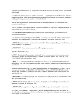 de proporcionalidad. El término ser, según Santo Tomás, ha de entenderse en sentido análogo, con esa doble
analogicidad.

ANAMNESIS: Término griego que significa recordación. Lo empleó particularmente Platón para explicar el
conocimiento en este mundo de los universales, interpretándolos como fruto de una recordación de las IDEAS
(vid.) arquetípicas que en una vida anterior contempló el alma.

ANTINOMIA: Razonamiento insoluble o retorsible que se basa generalmente en la admisión de unos
supuestos contradictorios.

ANTITESIS: En el sentido que le otorgaba Aristóteles: contraposición. Para Hegel: el segundo momento del
proceso dialéctico (tesis, antítesis, síntesis).

ANTROPOMORFISMO: Interpretación de la naturaleza en general a imagen de las tendencias o del
comportamiento humano.

APATIA: En su sentido etimológico: impasibilidad. Los cónicos y los estoicos le dieron el significado de
indiferencia hacia cualquier suerte y el desprecio de las pasiones, haciendo de ello un ideal ético.

APEIRON: Lo indeterminado o informe. Para Anaximandro: el elemento primordial y previo a los demás, del
que se componen o son apariencia.

APERCEPCION: El conocimiento o consciencia de las propias percepciones.

APETICION (vid. APETITO).

APETITO (lat. appetitio): Tendencia que impulsa a la acción a un ser viviente partiendo de antecedentes
cognoscitivos sensibles. Es común al animal y al hombre. Se divide en apetito CONCUPISCIBLE (vid.
CONCUPISCENCIA) e IRASCIBLE (vid.).

APODICTICO: Aristóteles aplicaba este calificativo a los juicios o a los razonamientos demostrativos o
demostrables. Kant le da el significado de necesario. Juicio apodíctico será aquel cuya no admisión entraña
contradicción.

APOLINEO: Lo referente a APOLO, dios de la luz y símbolo de la cultura clásica (vid. CLASICO). Se ha
contrapuesto el concepto de APOLINEO al de DIONISIACO (del dios DIONISIOS o BACO) como la
antítesis entre lo ordenado y lo armónico de un lado y el impulso creador nacido de fuerzas oscuras de la
naturaleza, de otro.

APOLOGETICA: Disciplina cuyo objeto es la defensa racional (apología) de una fe. Eminentemente se dice
de la apologítica cristiana.

APORIA: Dificultad (objetiva) de un razonamiento. Por ejemplo, las enunciadas por Zenón de Elea para
demostrar la existencia del movimiento local.

APREHENSION (lat. apprehensio): Captación intelectual de un objeto (concepto, juicio o raciocinio).

A PRIORI - A POSTERIORI: Antes-después. A priori se aplica a juicios y raciocinios cuya validez no
depende de la experiencia o comprobación sensible o empírica. A posteriori se dice, en cambio, de aquellos
que se apoyan en esta experiencia.
 