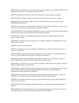 OBJETIVIDAD: Condición de lo que es objeto, como opuesto a lo subjetivo (vid. SUBJETIVIDAD). Se dice
también de la intención de ver o expresar la realidad tal como es.

OBJETO (lat. objectum): El término de una acción u operación, sea práctica, lógica o gramatical.

OBLIGACION (lat. obligatio): Ligadura o constricción que nace de una ley, de un pacto, etcétera.

OBSERVACION: Comprobación simple de un hecho. Cuando la observación es provocada se llama
EXPERIMENTACION (vid.).

OCASION: Circunstancia o realidad que facilita el ejercicio de la causalidad. Se diferencia de ésta en que no
comunica el ser. Así, el calor es ocasión, pero no causa, de la tormenta.

OCASIONALISMO: Teoría sostenida por Malebranche en la que se atribuye a Dios toda causalidad eficiente,
haciendo de las criaturas sólo ocasión para el ejercicio de dicha causalidad.

OCULTISMO: Creencia en la virtualidad preponderante de fenómenos o fuerzas misteriosos, objeto de
ciencias o saberes ocultos.

OLIGARQUIA: Gobierno ejercido por unos pocos. Se considera corrupción de la ARISTOCRACIA (vid.),
gobierno de los mejores.

ONIRICO: Referente a los sueños (vid.).

ONTICO: Lo que tiene ser o existe. Se distingue de ontológico, que se refiere al conocimiento del ser, a su
esencia o a su naturaleza.

ONTOLOGISMO: Teoría según la cual el conocimiento de lo real no comienza en el saber humano de las
cosas, sino que desciende de un saber superior o iluminación sobrenatural.

OPINION (lat. opinio): Término empleado en dos sentidos: Conocimiento o creencia que se expresa sin
certeza o garantía de su veracidad. Se opone a episteme, conocimiento cierto,

fundamentado, y a CERTEZA (vid.). En un sentido más amplio se llama opinión (en un supuesto o ambiente
liberal) a cualquier aserto o posición mental.

OPOSICION (lat. oppositio): Relación excluyente entre términos diversos. Se llaman proposiciones opuestas
las que, teniendo el mismo sujeto y predicado, significan cosas distintas. La oposición puede ser
contradictoria, contraria, subcontraria y subalterna.

ORDEN: Relación teleológica (vid.) entre diversos objetos que puede expresarse en reglas. La noción de
COSMOS (vid.) se refiere al mundo o realidad universal en cuanto conjunto ordenado.

ORFISMO: Secta religioso-filosófica de carácter ocultista atribuida al poeta y músico Orfeo, difundida en
Grecia en el S. V a. de J. C.

ORGANICISMO: Teoría que pretende interpretar el mundo o la sociedad a imagen del mundo orgánico o
viviente.

ORGANISMO: Carácter distintivo del cuerpo viviente respecto del inerte por el que sus partes o elementos
son órganos o poseen un sentido teleológico total respecto del ser que integran.
 