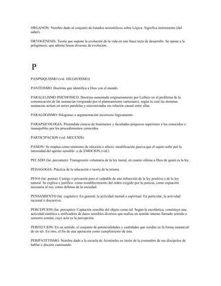 ORGANON: Nombre dado al conjunto de tratados aristotólicos sobre Lógica. Significa instrumento (del
saber).

ORTOGENESIS: Teoría que supone la evolución de la vida en una línea recta de desarrollo. Se opone a la
poligénesis, que admite líneas diversas de evolución.




P
PANPSIQUISMO (vid. HILOZOISMO).

PANTEISMO: Doctrina que identifica a Dios con el mundo.

PARALELISMO PSICOFISICO: Doctrina sustentada originariamente por Leibniz en el problema de la
comunicación de las sustancias (originado por el planteamiento cartesiano), según la cual las distintas
sustancias actúan en series paralelas y sincronizadas sin relación causal entre ellas.

PARALOGISMO: Silogismo o argumentación incorrecto lógicamente.

PARAPSICOLOGIA: Pretendida ciencia de fenómenos y facultades psíquicos superiores a los conocidos o
inasequibles por los procedimientos conocidos.

PARTICIPACION (vid. MECEXIS).

PASION: Se emplea como sinónimo de afección o afecto -modificación pasiva que el sujeto sufre por la
intensidad del apetito sensible- o de EMOCION (vid.).

PECADO (lat. peccatum): Transgresión voluntaria de la ley moral, en cuanto ofensa a Dios de quien es la ley.

PEDAGOGIA: Práctica de la educación o teoría de la misma.

PENA (lat. poena): Castigo o privación para el culpable de una infracción de la ley positiva o de la ley
natural. Se explica o justifica: como restablecimiento del orden exigido por la justicia, como expiación
necesaria al reo, como defensa de la sociedad.

PENSAMIENTO (lat. cogitatio): En general, la actividad mental o espiritual. En particular, la actividad
racional o discursiva.

PERCEPCION (lat. perceptio): Captación sensible del objeto como tal. Según la escolástica, constituye una
actividad sintética o unificadora de datos sensibles diversos que realiza un sentido interno llamado sentido o
sensorio común, cuyo acto es la percepción.

PERFECCION: En un sentido, el conjunto de potencialidades y cualidades que residen en la forma sustancial
de un ser. En otro, el fin de una operación como cumplimiento de ésta.

PERIPATETISMO: Nombre dado a la escuela de Aristóteles en razón de la costumbre de sus discípulos de
hablar o discutir caminando.
 