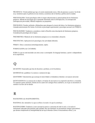 PRUDENCIA: Virtud cardinal que rige a la razón manteniendo recto y libre de pasiones su juicio. Se divide
en p. monástica (para el gobierno de uno mismo), económica (de la familia) y política (de la ciudad).

PSICOANALISIS: Teoría psicológica sobre el origen subconsciente (y pansexualista) de los fenómenos
psíquicos. Método de psicología que se pretende intermedio entre la introspección y la extrospección
(introspección provocada). Método terapéutico en psiquiatría.

PSICOLOGIA: Nombre atribuido a Melanchton para designar la ciencia del alma y los fenómenos psíquicos.
Llamada anteriormente De Anima. Se divide en psicología experimental y psicología racional (vid. PSIQUE).

PSICOLOGISMO: Tendencia a considerar a toda la filosofía como descripción de fenómenos psíquicos.
Consideración psicológica de la lógica.

PSICOMETRIA: Medición de los fenómenos psíquicos en su intensidad y duración.

PSICOTECNIA: Aplicación de la psicología a las actividades laborales.

PSIQUE: Alma o conciencia (etimológicamente, soplo).

PURIFICACION (vid. CATARSIS).

PURO: Lo que no está mezclado con otras cosas o corrompido. En lenguaje kantiano, a priori o independiente
de la experiencia.




Q
QUAESTIO: Enunciados que han de discutirse y probarse, en la Escolástica.

QUIDIDAD (lat. quidditas): La esencia o sustancia de algo.

QUIETISMO: Toda doctrina que aconseja la inmovilidad o el abandono al destino o al acaecer universal.

QUINTAESENCIA: La esencia de un objeto o el núcleo de una teoría en su expresión más breve y resumida.
Un supuesto quinto elemento, distinto de los cuatro de la antigua física cualitativa, en el que se encontraría el
sustrato o la clave de los demás.




R
RACIOCINIO (vid. RAZONAMIENTO).

RACIONAL (lat. rationalis): Lo que se refiere a la razón o lo que la constituye.

RACIONALISMO: Tendencia a creer racional la esencia o estructura de todo lo real, o a la razón el
instrumento adecuado para penetrar toda realidad. Hay que distinguir un racionalismo antiguo (grecolatino)
que destaca simplemente la inteligibilidad de las leyes naturales contra el irracionalismo mítico, y un
 