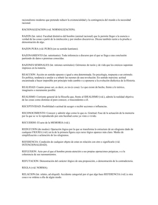 racionalismo moderno que pretende reducir la existencialidad y la contingencia del mundo a la necesidad
racional.

RACIONALIZACION (vid. NORMALIZACION).

RAZON (lat. ratio): Facultad distintiva del hombre (animal racional) que le permite llegar a la esencia o
verdad de las cosas a partir de la intelección y por medios discursivos. Dícese también razón a la prueba o
demostración de algo.

RAZON PURA (vid. PURO) (en su sentido kantiano).

RAZONAMIENTO (lat. ratiotinatio): Toda inferencia o discurso por el que se llega a una conclusión
partiendo de datos o premisas conocidas.

RAZONES SEMINALES (lat. rationes seminales): Gérmenes de razón y de vida que los estoicos suponían
impresos en la materia.

REACCION: Acción en sentido opuesto e igual a otra determinada. En psicología, respuesta a un estímulo.
En política, tendencia a anular o a rebatir las razones de una revolución. En sentido marxista: actitud
encaminada a hacer imposible por principio todo cambio o a oponerse a la evolución dialéctica de la Historia.

REALIDAD: Cuanto posee ser, es decir, es res (o cosa). Lo que existe de hecho, frente a lo teórico,
imaginario o meramente posible.

REALISMO: Corriente general de la filosofía que, frente al IDEALISMO (vid.), admite la realidad objetiva
de las cosas como distintas al puro conocer, o trascendentes a él.

RECEPTIVIDAD: Posibilidad o actitud de acoger o recibir acciones o influencias.

RECONOCIMIENTO: Conocer y admitir algo como lo que es. Gratitud. Fase de la actuación de la memoria
por la que se ve lo reproducido por esta facultad como ya visto o vivido.

RECUERDO: El acto de la MEMORIA (vid.).

REDUCCION (de modos): Operación lógica por la que se transforma la estructura de un silogismo dado de
cualquier FIGURA (vid.) en la de la primera figura cuyo nexo lógico aparece más claro. Medio de
simplificación o aclaración de los silogismos.

REFERENCIA: Condición de cualquier objeto de estar en relación con otro o significarlo (vid.
INTENCIONALIDAD).

REFLEXION: Acto por el que el hombre presta atención a sus propias operaciones psíquicas, o a la
coherencia de sus razonamientos.

REFUTACION: Demostración del carácter ilógico de una proposición, o demostración de la contradictoria.

REGLA (vid. NORMA).

RELACION (lat. relatio, ad aliquid): Accidente categorial por el que algo hace REFERENCIA (vid.) a otra
cosa o se ordena a ella de algún modo.
 