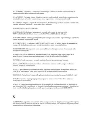 RELATIVIDAD: Teoría física y cosmológica formulada por Einstein, que mostró la insuficiencia de la
llamada mecánica clásica sistematizada por Newton.

RELATIVISMO: Teoría que sostiene el carácter relativo o condicionado de la moral o del conocimiento (de
la verdad) respecto del hombre -o de su tiempo- como cognoscente o como sujeto de actividad.

RELIGION (lat. religare): Conjunto de lazos dogmáticos, disciplinarios y salvificos que unen al hombre para
con Dios. Virtud que nos inclina a dar a Dios lo que le pertenece.

REMINISCENCIA (vid. ANAMNESIS).

REMORDIMIENTO: Dolor por la transgresión propia de la ley moral. Se relaciona con la
IMPUTABILIDAD (vid.) del acto moral y con la RESPONSABILIDAD (vid.) del sujeto.

REPRESENTACION: Término general para designar la imagen o el concepto. Representar algo, según Santo
Tomás, es contener la similitud de la cosa.

REPRESENTATIVO: Lo referente a la REPRESENTACION (vid.). En política, sistema de delegación de
poderes o de facultades consultivas por parte de los miembros de una comunidad política.

RESENTIMIENTO: Odio imponente contra la causa del mal recibido y consumado. Consecuencia de la
pasión llamada IRA (vid.).

RESPONSABILIDAD: Propiedad de la vida moral por la cual el sujeto se siente causa u origen de su
actuación moral (y de sus consecuencias) por cuanto es fruto de su libertad o libre albedrío.

RETORICA: Arte de convencer o persuadir mediante el uso del razonamiento y el lenguaje.

REVELACION: Manifestación de las verdades sobrenaturales hechas al hombre, sea por vía directa o
histórica, sea por vía natural o innata.

REVOLUCION: Destrucción violenta de un orden cualquiera -particularmente de un régimen político- en
virtud de un "nuevo querer" o una nueva concepción de sus supuestos teóricos o prácticos.

RIGORISMO: Actitud moral estricta en la aplicación de las normas morales. Se opone a LAXISMO (vid.).

RITO: Práctica mítico-mágica para propiciar o conjurar las fuerzas sobrenaturales. Actos religiosos
establecidos (o "ritualizados").

ROMANTICISMO: Movimiento filosófico que se inicia a fines del siglo XVIII e influye en la literatura, el
arte, etcétera, del XIX, especialmente en Alemania. Actitud predominantemente sentimental e historicista, en
cierto modo hostil a las reglas y cánones, por lo que se suele oponer al clasicismo (vid. CLASICO).




S
SABIDURIA (lat. sapientia): Conocimiento de las cosas que produce en el sujeto un recto y ponderado juicio
para la dirección de la vida (vid. PRUDENCIA). En el ideal del sabio se cifra el objetivo de algunos sistemas
morales, como el estoicismo y el epicureismo.
 