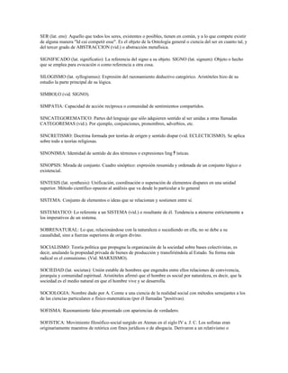 SER (lat. ens): Aquello que todos los seres, existentes o posibles, tienen en común, y a lo que compete existir
de alguna manera "Id cui competit esse". Es el objeto de la Ontología general o ciencia del ser en cuanto tal, y
del tercer grado de ABSTRACCION (vid.) o abstracción metafísica.

SIGNIFICADO (lat. significatio): La referencia del signo a su objeto. SIGNO (lat. signum): Objeto o hecho
que se emplea para evocación o como referencia a otra cosa.

SILOGISMO (lat. syllogismus): Expresión del razonamiento deductivo categórico. Aristóteles hizo de su
estudio la parte principal de su lógica.

SIMBOLO (vid. SIGNO).

SIMPATIA: Capacidad de acción recíproca o comunidad de sentimientos compartidos.

SINCATEGOREMATICO: Partes del lenguaje que sólo adquieren sentido al ser unidas a otras llamadas
CATEGOREMAS (vid.). Por ejemplo, conjunciones, pronombres, adverbios, etc.

SINCRETISMO: Doctrina formada por teorías de origen y sentido dispar (vid. ECLECTICISMO). Se aplica
sobre todo a teorías religiosas.

SINONIMIA: Identidad de sentido de dos términos o expresiones ling ﾁ ísticas.

SINOPSIS: Mirada de conjunto. Cuadro sinóptico: expresión resumida y ordenada de un conjunto lógico o
existencial.

SINTESIS (lat. synthesis): Unificación, coordinación o superación de elementos dispares en una unidad
superior. Método científico opuesto al análisis que va desde lo particular a lo general

SISTEMA: Conjunto de elementos o ideas que se relacionan y sostienen entre sí.

SISTEMATICO: Lo referente a un SISTEMA (vid.) o resultante de él. Tendencia a atenerse estrictamente a
los imperativos de un sistema.

SOBRENATURAL: Lo que, relacionándose con la naturaleza o sucediendo en ella, no se debe a su
causalidad, sino a fuerzas superiores de origen divino.

SOCIALISMO: Teoría política que propugna la organización de la sociedad sobre bases colectivistas, es
decir, anulando la propiedad privada de bienes de producción y transfiriéndola al Estado. Su forma más
radical es el comunismo. (Vid. MARXISMO).

SOCIEDAD (lat. societas): Unión estable de hombres que engendra entre ellos relaciones de convivencia,
jerarquía y comunidad espiritual. Aristóteles afirmó que el hombre es social por naturaleza, es decir, que la
sociedad es el medio natural en que el hombre vive y se desarrolla.

SOCIOLOGIA: Nombre dado por A. Comte a una ciencia de la realidad social con métodos semejantes a los
de las ciencias particulares o físico-matemáticas (por él llamadas "positivas).

SOFISMA: Razonamiento falso presentado con apariencias de verdadero.

SOFISTICA: Movimiento filosófico-social surgido en Atenas en el siglo IV a. J. C. Los sofistas eran
originariamente maestros de retórica con fines jurídicos o de abogacia. Derivaron a un relativismo o
 