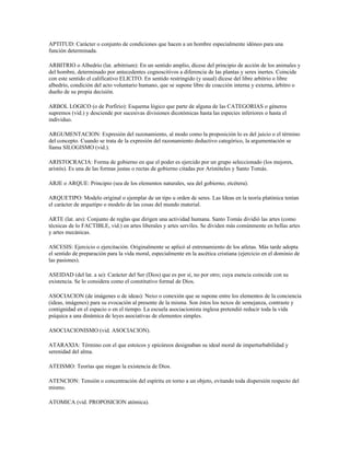 APTITUD: Carácter o conjunto de condiciones que hacen a un hombre especialmente idóneo para una
función determinada.

ARBITRIO o Albedrío (lat. arbitrium): En un sentido amplio, dícese del principio de acción de los animales y
del hombre, determinado por antecedentes cognoscitivos a diferencia de las plantas y seres inertes. Coincide
con este sentido el calificativo ELICITO. En sentido restringido (y usual) dícese del libre arbitrio o libre
albedrío, condición del acto voluntario humano, que se supone libre de coacción interna y externa, árbitro o
dueño de su propia decisión.

ARBOL LOGICO (o de Porfirio): Esquema lógico que parte de alguna de las CATEGORIAS o géneros
supremos (vid.) y desciende por sucesivas divisiones dicotómicas hasta las especies inferiores o hasta el
individuo.

ARGUMENTACION: Expresión del razonamiento, al modo como la proposición lo es del juicio o el término
del concepto. Cuando se trata de la expresión del razonamiento deductivo categórico, la argumentación se
llama SILOGISMO (vid.).

ARISTOCRACIA: Forma de gobierno en que el poder es ejercido por un grupo seleccionado (los mejores,
aristós). Es una de las formas justas o rectas de gobierno citadas por Aristóteles y Santo Tomás.

ARJE o ARQUE: Principio (sea de los elementos naturales, sea del gobierno, etcétera).

ARQUETIPO: Modelo original o ejemplar de un tipo u orden de seres. Las Ideas en la teoría platónica tenían
el carácter de arquetipo o modelo de las cosas del mundo material.

ARTE (lat. ars): Conjunto de reglas que dirigen una actividad humana. Santo Tomás dividió las artes (como
técnicas de lo FACTIBLE, vid.) en artes liberales y artes serviles. Se dividen más comúnmente en bellas artes
y artes mecánicas.

ASCESIS: Ejercicio o ejercitación. Originalmente se aplicó al entrenamiento de los atletas. Más tarde adopta
el sentido de preparación para la vida moral, especialmente en la ascética cristiana (ejercicio en el dominio de
las pasiones).

ASEIDAD (del lat. a se): Carácter del Ser (Dios) que es por sí, no por otro; cuya esencia coincide con su
existencia. Se lo considera como el constitutivo formal de Dios.

ASOCIACION (de imágenes o de ideas): Nexo o conexión que se supone entre los elementos de la conciencia
(ideas, imágenes) para su evocación al presente de la misma. Son éstos los nexos de semejanza, contraste y
contignidad en el espacio o en el tiempo. La escuela asociacionista inglesa pretendió reducir toda la vida
psíquica a una dinámica de leyes asociativas de elementos simples.

ASOCIACIONISMO (vid. ASOCIACION).

ATARAXIA: Término con el que estoicos y epicúreos designaban su ideal moral de imperturbabilidad y
serenidad del alma.

ATEISMO: Teorías que niegan la existencia de Dios.

ATENCION: Tensión o concentración del espíritu en torno a un objeto, evitando toda dispersión respecto del
mismo.

ATOMICA (vid. PROPOSICION atómica).
 