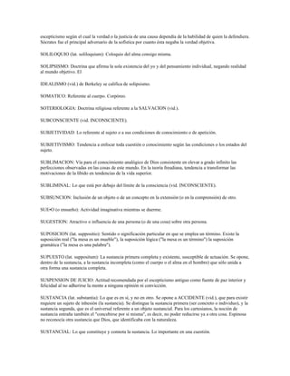 escepticismo según el cual la verdad o la justicia de una causa dependía de la habilidad de quien la defendiera.
Sócrates fue el principal adversario de la sofística por cuanto ésta negaba la verdad objetiva.

SOLILOQUIO (lat. soliloquium): Coloquio del alma consigo misma.

SOLIPSISMO: Doctrina que afirma la sola existencia del yo y del pensamiento individual, negando realidad
al mundo objetivo. El

IDEALISMO (vid.) de Berkeley se califica de solipsismo.

SOMATICO: Referente al cuerpo. Corpóreo.

SOTERIOLOGIA: Doctrina religiosa referente a la SALVACION (vid.).

SUBCONSCIENTE (vid. INCONSCIENTE).

SUBJETIVIDAD: Lo referente al sujeto o a sus condiciones de conocimiento o de apetición.

SUBJETIVISMO: Tendencia a enfocar toda cuestión o conocimiento según las condiciones o los estados del
sujeto.

SUBLIMACION: Vía para el conocimiento analógico de Dios consistente en elevar a grado infinito las
perfecciones observadas en las cosas de este mundo. En la teoría freudiana, tendencia a transformar las
motivaciones de la líbido en tendencias de la vida superior.

SUBLIMINAL: Lo que está por debajo del límite de la consciencia (vid. INCONSCIENTE).

SUBSUNCION: Inclusión de un objeto o de un concepto en la extensión (o en la comprensión) de otro.

SUE¥O (o ensueño): Actividad imaginativa mientras se duerme.

SUGESTION: Atractivo o influencia de una persona (o de una cosa) sobre otra persona.

SUPOSICION (lat. suppositio): Sentido o significación particular en que se emplea un término. Existe la
suposición real ("la mesa es un mueble"), la suposición lógica ("la mesa es un término") la suposición
gramática ("la mesa es una palabra").

SUPUESTO (lat. suppositum): La sustancia primera completa y existente, susceptible de actuación. Se opone,
dentro de la sustancia, a la sustancia incompleta (como el cuerpo o el alma en el hombre) que sólo unida a
otra forma una sustancia completa.

SUSPENSION DE JUICIO: Actitud recomendada por el escepticismo antiguo como fuente de paz interior y
felicidad al no adherirse la mente a ninguna opinión ni convicción.

SUSTANCIA (lat. substantia): Lo que es en sí, y no en otro. Se opone a ACCIDENTE (vid.), que para existir
requiere un sujeto de inhesión (la sustancia). Se distingue la sustancia primera (ser concreto o individuo), y la
sustancia segunda, que es el universal referente a un objeto sustancial. Para los cartesianos, la noción de
sustancia entraña también el "concebirse por sí misma", es decir, no poder reducirse ya a otra cosa. Espinosa
no reconocía otra sustancia que Dios, que identificaba con la naturaleza.

SUSTANCIAL: Lo que constituye y connota la sustancia. Lo importante en una cuestión.
 