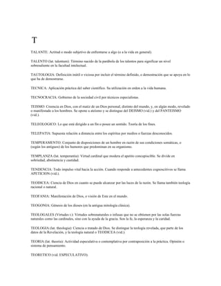 T
TALANTE: Actitud o modo subjetivo de enfrentarse a algo (o a la vida en general).

TALENTO (lat. talentum): Término nacido de la parábola de los talentos para significar un nivel
sobresaliente en la facultad intelectual.

TAUTOLOGIA: Definición inútil o viciosa por incluir el término definido, o demostración que se apoya en lo
que ha de demostrarse.

TECNICA: Aplicación práctica del saber científico. Su utilización en orden a la vida humana.

TECNOCRACIA: Gobierno de la sociedad civil por técnicos especialistas.

TEISMO: Creencia en Dios, con el matiz de un Dios personal, distinto del mundo, y, en algún modo, revelado
o manifestado a los hombres. Se opone a ateísmo y se distingue del DEISMO (vid.) y del PANTEISMO
(vid.).

TELEOLOGICO: Lo que está dirigido a un fin o posee un sentido. Teoría de los fines.

TELEPATIA: Supuesta relación a distancia entre los espíritus por medios o fuerzas desconocidos.

TEMPERAMENTO: Conjunto de disposiciones de un hombre en razón de sus condiciones somáticas, o
(según los antiguos) de los humores que predominan en su organismo.

TEMPLANZA (lat. temperantia): Virtud cardinal que modera el apetito concupiscible. Se divide en
sobriedad, abstinencia y castidad.

TENDENCIA: Todo impulso vital hacia la acción. Cuando responde a antecedentes cognoscitivos se llama
APETICION (vid.).

TEODICEA: Ciencia de Dios en cuanto se puede alcanzar por las luces de la razón. Se llama también teología
racional o natural.

TEOFANIA: Manifestación de Dios, o visión de Este en el mundo.

TEOGONIA: Génesis de los dioses (en la antigua mitología clásica).

TEOLOGALES (Virtudes t.): Virtudes sobrenaturales o infusas que no se obtienen por las solas fuerzas
naturales como las cardinales, sino con la ayuda de la gracia. Son la fe, la esperanza y la caridad.

TEOLOGIA (lat. theologia): Ciencia o tratado de Dios. Se distingue la teología revelada, que parte de los
datos de la Revelación, y la teología natural o TEODICEA (vid.).

TEORIA (lat. theoria): Actividad especulativa o contemplativa por contraposición a la práctica. Opinión o
sistema de pensamiento.

TEORETICO (vid. ESPECULATIVO).
 