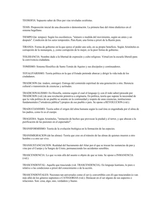 TEOSOFIA: Supuesto saber de Dios por vías reveladas ocultistas.

TESIS: Proposición inicial de una discusión o demostración. La primera fase del ritmo dialéctico en el
sistema hegellano.

TIEMPO (lat. tempus): Según los escolásticos, "número o medida del movimiento, según un antes y un
después". Condición de los seres temporales. Para Kant, una forma a priori de la Razón pura.

TIRANIA: Forma de gobierno en la que ejerce el poder uno solo, en su propio beneficio. Según Aristóteles es
corrupción de la monarquía, y, como corrupción de lo mejor, es la peor forma de gobierno.

TOLERANCIA: Nombre dado a la libertad de expresión y culto religioso. Virtud (en la escuela liberal) para
la convivencia ciudadana.

TOMISMO: Sistema filosófico de Santo Tomás de Aquino y sus discípulos y continuadores.

TOTALITARISMO: Teoría política en la que el Estado pretende abarcar y dirigir la vida toda de los
ciudadanos.

TRADICION (lat. tradere, entregar): Entrega del contenido espiritual de una generación a otra. Herencia
cultural o transmisión de creencias y actitudes.

TRADICIONALISMO: En filosofía, sistema según el cual el lenguaje (y con él todo saber) procede por
TRADICION (vid.) de una revelación primitiva u originaria. En política, teoría que supone la necesidad de
que la vida política de un pueblo se asiente en la continuidad y respeto de unas creencias, instituciones
fundamentales ("ortodoxia pública") propios de ese pueblo o país. Se opone a REVOLUCION (vid.).

TRADUCIANISMO: Teoría sobre el origen del alma humana según la cual ésta es engendrada por el alma de
los padres, como lo es el cuerpo.

TRAGEDIA: Según Aristóteles, "imitación de hechos que provocan la piedad y el terror, y que abocan a la
purificación de las pasiones en el espectador".

TRANSFORMISMO: Teoría de la evolución biológica en la formación de las especies.

TRANSMIGRACION (de las almas): Teoría que cree en el tránsito de las almas de quienes mueren a otro
hombre o a otro ser vivo.

TRANSUSTANCIACION: Realidad del Sacramento del Altar por el que se trocan las sustancias de pan y
vino por el Cuerpo y la Sangre de Cristo, permaneciendo los accidentes sensibles.

TRASCENDENCIA: Lo que va más allá del asunto u objeto de que se trata. Se opone a INMANENCIA
(vid.).

TRASCENDENTAL: Aquello que trasciende (vid. TRASCENDENCIA). En lenguaje kantiano, lo puro o
relativo a las condiciones a priori del conocimiento o de la acción.

TRASCENDENTALES: Nociones tan universales como el ser (y convertibles con él) que trascienden (o van
más allá) de los géneros supremos o CATEGORIAS (vid.). Destacan en el ser alguno de sus aspectos o
relaciones. Son: cosa, algo, uno, verdadero y bueno.
 