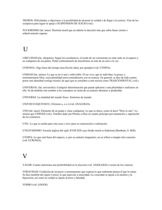 TROPOS: Dificultades u objeciones a la posibilidad de alcanzar la verdad o de llegar a la certeza. Vías de los
escépticos para lograr la epojé o SUSPENSION DE JUICIO (vid.).

TUCIORISMO (lat. tutus): Doctrina moral que no admite la decisión más que sobre bases ciertas o
subjetivamente seguras.




U
UBICUIDAD (lat. ubiquitas): Según los escolásticos, el modo de ser consistente en estar todo en el espacio y
en cualquiera de sus partes. Poder (sobrenatural) de encontrarse en más de un sitio a la vez.

UCRONIA: Algo fuera del tiempo (una ficción ideal, por ejemplo) (vid. UTOPIA).

UNIDAD (lat. unitas): Lo que es en sí uno e indivisible. El ser vivo, que es individuo, la posee, y
eminentemente Dios, cuya pluralidad sería contradictoria con su esencia. En general, se dice de todo cuanto
posee una identidad consigo mismo; de aquí que se considere a esta noción como TRASCENDENTAL (vid.).

UNIVERSAL (lat. universalis): Cualquier determinación que puede aplicarse a una pluralidad o realizarse en
ella. Se da también este nombre a los conceptos en razón de su carácter abstracto y predicable.

UNIVERSO: La totalidad del mundo físico. Sinónimo de mundo.

UNIVOCO-EQUIVOCO. (Término u. o e.) (vid. ANALOGIA).

UNO (lat. unus): Elemento de un grupo o clase cualquiera. Lo que es único, como al decir "Dios es uno". Lo
mismo que UNIDAD (vid.). Nombre dado por Plotino a Dios en cuanto principio por emanación y superación
de los contrarios.

UTIL: Lo que es medio para otra cosa o sirve para su consecución o realización.

UTILITARISMO: Escuela inglesa del siglo XVIII-XIX cuyo fondo moral es hedonista (Bentham, S. Mill).

UTOPIA: Lo que está fuera del espacio, o, por su carácter imaginario, no se refiere a ningún sitio concreto
(vid. UCRONIA).




V
VALOR: Cuanto determina una preferibilidad en la elección (vid. AXIOLOGIA o teoría de los valores).

VERACIDAD: Condición de un juicio o razonamiento que expresa lo que realmente piensa el que lo emite.
Se dice también del sujeto (veraz), lo que equivale a sinceridad. La veracidad se opone a la mentira y la
hipocresía, así como la verdad se opone al error o falsedad.

VERBO (vid. LOGOS).
 