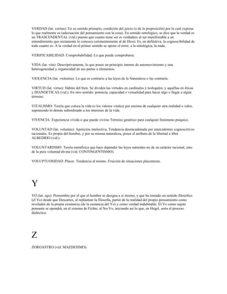 VERDAD (lat. veritas): En su sentido primario, condición del juicio (o de la proposición) por la cual expresa
lo que realmente es (adecuación del pensamiento con la cosa). En sentido ontológico, se dice que la verdad es
un TRASCENDENTAL (vid.) puesto que cuanto tiene ser es verdadero al ser manifestable a un
entendimiento que rectamente lo conozca (eminentemente al de Dios). Es, en definitiva, la cognoscibilidad de
todo cuanto es. A la verdad en el primer sentido se opone el error; a la ontológica, la nada.

VERIFICABILIDAD: Comprobabilidad. Lo que puede comprobarse.

VIDA (lat. vita): Descriptivamente, lo que posee un principio interno de automovimiento y una
heterogeneidad y organicidad de sus partes o elementos.

VIOLENCIA (lat. violentia): Lo que es contrario a las leyes de la Naturaleza o las contraría.

VIRTUD (lat. virtus): Hábito del bien. Se dividen las virtudes en cardinales y teologales; y aquéllas en éticas
y DIANOETICAS (vid.): En otro sentido: potencia, capacidad o virtualidad para hacer algo o llegar a algún
término.

VITALISMO: Teoría que coloca la vida (o los valores vitales) por encima de cualquier otra realidad o valor,
suponiendo lo demás subordinado a los intereses de la vida.

VIVENCIA: Experiencia vivida o que puede vivirse Término genérico para cualquier fenómeno psíquico.

VOLUNTAD (lat. voluntas): Apetición intelectiva. Tendencia desencadenada por antecedentes cognoscitivos
racionales. Es propia del hombre, y por su misma naturaleza, posee el atributo de la libertad o libre
ALBEDRIO (vid.).

VOLUNTARISMO: Teoría metafísica que hace depender las leyes naturales no de su carácter racional, sino
de la pura voluntad divina (vid. CONTINGENTISMO).

VOLUPTUOSIDAD: Placer. Tendencia al mismo. Fruición de situaciones placenteras.




Y
YO (lat. ego): Pronombre por el que el hombre se designa a sí mismo, y que ha tomado un sentido filosófico
(el Yo) desde que Descartes, al replantear la filosofía, partió de la realidad del propio pensamiento como
revelador de la propia existencia (de la sustancia del Yo) y como verdad indubitable. El Yo como sujeto
pensante se opondrá, en el sistema de Fichte, al No-Yo, iniciando así lo que, en Hegel, sería el proceso
dialéctico.




Z
ZOROASTRO (vid. MAZDEISMO).
 