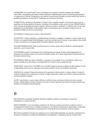 ATOMISMO: En la antig ﾁ edad: Teoría cosmológica que suponía al mundo compuesto de unidades
indivisibles y homogéneas de carácter material (átomos). Modernamente existe un "atomismo gnoseológico"
(o cognoscitivo) -Russell, Wittgenstein- que supone al conocimiento formado en último análisis por átomos o
unidades psicológicas al modo de los "fenómenos de conciencia" de Hume.

ATRIBUTO (lat. attributum): Propiedad (o "propio") que acompaña siempre a una esencia y por la que se
manifiesta (sin formar parte de la misma). Aristóteles lo consideraba como uno de los cinco PREDICABLES
(vid.) o formas de predicación (especie, género, diferencia, propio y accidente). Lo definía como el universal
predicable de una pluralidad a la que atribuye algo no esencial pero que le acompaña siempre (como la
facultad de hablar o la de reír en el hombre).

AUTARQUIA: Gobierno por sí mismo. Autosuficiencia.

AUTENTICO: Actitud, naturaleza o comportamiento coherente y arraigado -verdadero o sincero, opuesto a la
ficción o a la superficialidad. Para Heidegger: una de las actitudes ante la vida por la que adquiere ésta sentido
y valor, en oposición a la inautenticidad o existencia dispersa, inconsciente.

AUTODETERMINACION: Poder de determinarse a sí mismo, propio del ser dotado de voluntad (apetito
racional) y, por lo mismo, libre.

AUTONOMIA (moral): Característica de la moral kantiana que supone al obrar moral independiente (o
autónomo) de cualquier norma o fin exterior al hombre mismo. Se le opone (según Kant) la heteronomía de
los demás sistemas éticos.

AUTORIDAD: Poder que ejerce un hombre o un grupo en la sociedad. En su uso habitual se aplica a un
poder no basado en la mera fuerza, sino legitimado en sí mismo o por un poder más alto.

AXIOLOGIA: Teoría de los VALORES (vid. VALOR). Según la escuela axiológica de Max Scheler, el valor
es algo distinto del ser, que se capta por una intuición valoral y no por vía sensible ni intelectual.

AXIOMA (lat. axioma): Proposición primera de la que parte la demostración. La lógica clásica le otorga el
carácter de proposición evidente por sí misma. La lógica matemática reduce los axiomas a primeras premisas
convencionalmente elegidas.

AZAR: Acaecimiento o suceso imprevisible por ser fruto de una coincidencia fortuita de series causales
diversas. Según algunas escuelas, llamamos azar sólo a nuestra ignorancia de todos los factores causales que
inciden en un fenómeno determinándolo.




B
BEATITUD (lat. beatitudo): Estado de felicidad cumplida o perfecta concomitante a la posesión
contemplativa y afectiva de Dios.

BEHAVIORISMO: Teoría psicológica moderna (J. B. Watson), según la cual sólo la conducta exterior o
comportamiento (behaviour) y el método extrospectivo son válidos científicamente enpsicología, excluyendo
por subjetivo y no comprobable a la introspección o descripción de los fenómenos anímicos propios.

BELLO (lat. pulchrum): Noción muy amplia que en la antig ﾁ edad significaba una armonía o proporción de
elementos (variedad en la unidad) acompañada de cierta grandeza y claridad que hacían al objeto bello
 