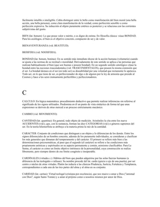 fácilmente intuible o inteligible. Cabía distinguir entre lo bello como manifestación del bien moral (una bella
acción, una bella persona), como clara manifestación de la verdad, como perfección sensible o como
perfección expresiva. Su reducción al objeto puramente estético es posterior y se relaciona con las corrientes
subjetivistas del gusto.

BIEN (lat. bonum): Lo que posee valor o mérito, o es digno de estima. En filosofía clásica: véase BONDAD.
Para los axiólogos, el bien es el objetivo concreto, compuesto de ser y de valor.

BIENAVENTURANZA (vid. BEATITUD).

BIOSFERA (vid. NOOSFERA).

BONDAD (lat. bonum, bonitas): En su sentido más inmediato dícese de la acción humana (voluntaria) cuando
se ajusta a las normas de su rectitud o moralidad. Derivadamente de este sentido se aplica a las personas que
realizan habitualmente el bien (que son buenas o poseen bondad). En un segundo sentido ontológico cítase la
bondad entre las nociones trascendentales (vid. TRASCENDENTALES), que poseen la misma extensión que
el ser. La bondad destaca en el ser (en todo ser) su deseabilidad por una voluntad que rectamente lo apetezca.
Todo ser, en lo que tiene de ser, es perfeccionador de algo o de alguien por la ley de armonía que preside al
Cosmos y hace a los seres mutuamente perfectibles y perfeccionadores.




C
CALCULO: En lógica matemática: procedimiento deductivo que permite realizar inferencias sin referirse al
significado de los signos utilizados. Predomina en él un punto de vista sintáctico de forma tal que unas
expresiones se deriven de otras merced a un proceso estrictamente mecánico.

CAMBIO (vid. MOVIMIENTO).

CANTIDAD (lat. quantitas): En general, todo objeto de medición. Aristóteles la cita entre los nueve
ACCIDENTES (vid.), que, con la sustancia, forman las diez CATEGORIAS (vid.) o géneros supremos del
ser. En la teoría hilemorfista se atribuye a la materia prima la raíz de la cantidad.

CARACTER: Conjunto de condiciones que distinguen a un objeto y lo diferencian de los demás. Entre los
signos diferenciales de un hombre concreto, además de los puramente individuales, se consideran y clasifican
los más generales que dimanan del temperamento y del carácter. El primero se refiere más bien a las
determinaciones psicosomáticas, al paso que el segundo (el carácter) se refiere a las condiciones más
propiamente anímicas y espirituales en su aspecto permanente y común, asimismo clasificables. Para La
Senne, el carácter es como un límite objetivo intrínseco de la personalidad, cuya construcción se realiza
libremente, pero siempre dentro de ese límite congénito e insuperable.

CARDINALES (virtudes c.): Hábitos del bien que pueden adquirirse por las solas fuerzas humanas (a
diferencia de las teologales o infusas). Su nombre procede del lat. cardo (quicio o eje de una puerta), por ser
centro o núcleo de otras virtudes. Platón las reducía a las clásicas Prudencia, Justicia, Fortaleza y Templanza,
correspondientes a cada una de las tres partes del alma y al alma en su conjunto.

CARIDAD (lat. caritas): Virtud teologal (cristiana por excelencia), que nos mueve a amar a Dios ("amistad
con Dios", según Santo Tomás) y a amar al prójimo como a nosotros mismos por amor de Dios.
 