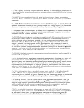 CARTESIANISMO: Lo referente al sistema filosófico de Descartes. En sentido amplio: lo que hace relación
a la corriente filosófica que admite el planteamiento cartesiano de las tres sustancias (Malebranche, Espinosa,
Leibniz, Wolff).

CATALEPTICA (representación c.): Criterio de verdad para los estoicos, por el que se comprende con
evidencia el objeto al colaborar en tal representación las distintas fuentes de conocimiento que se corroboran
mutuamente.

CATARSIS: Purificación o liberación interior de las pasiones (literalmente, purga). En la teoría platónica, la
catarsis es un medio para el retorno del alma a su origen celestial. A la tragedia antigua y a los espectáculos
circenses se les suponía un valor catártico por la emoción y el terror que purificaba las pasiones.

CATEGOREMATICO (lat. categoremata): Se aplica en lógica y en gramática a los términos o palabras que
poseen significado por sí mismos, a diferencia de los sincategoremáticos, que lo adquieren por su unión a
categoremas (artículos, adverbios, pronombres, etcétera).

CATEGORIA: En un sentido general: noción que sirve para la dirección del pensamiento o de su expresión
(tal pueblo, por ejemplo, no posee las mismas categorías mentales que nosotros). Platón y Aristóteles le
dieron el sentido de géneros supremos de la realidad o división última de cuanto hay en grandes grupos
lógicamente deducidos. Abarcan todo cuanto es y a alguno de ellos se llega ascendiendo desde la cosa
concreta a su especie, a su género próximo, remoto... género supremo. Son: la sustancia (ser en sí) y el
accidente (ser en otro). Este se divide en nueve (cantidad, cualidad, relación, etcétera). Cuando se considera
(en lógica) a las categorías como sujetos posibles de predicación se llaman PREDICAMENTOS. Kant llamó
categorías a unas formas a priori de segundo grado, radicadas en el entendimiento, que hacen posibles los
"juicios sintéticos a priori" en las ciencias de la Naturaleza.

CATEGORICO: Cualquier proposición o argumentación no sometida a condiciones. Se diferencia así de las
hipotéticas y de las disyuntivas.

CAUSA (lat. causa): Decimos de algo que es causa cuando de alguna manera comunica el ser o influye en la
producción de otro ser, su efecto. Se distingue del mero principio (la causa es principio, pero no todo
principio es causa), de la ocasión y de la condición. La filosofía clásica dividía la causa en: material, formal,
eficiente y final. Las dos primeras (intrínsecas) obran desde dentro del ser, fundiéndose; las otras
(extrínsecas), desde fuera. La eficiente, por impulsión; la final, por atracción a través de la mente de quien
actúa (sea el artista humano, sea Dios en el orden de la Creación). Comprender un ser es conocer sus causas.
Así, la ciencia ha sido definida como causarum cognitio.

CAVERNA: Mito platónico alusivo a la condición humana en este mundo (L. 7.§ de La República o El
Estado.). F. Bacon, entre los prejuicios o ídolos que enuncia como obstáculos al verdadero saber
experimental, cita a los "ídolos de la Caverna", aludiendo así al mito platónico para designar los preconceptos
que nacen de la naturaleza o condición humana (antropomorfismo, falsas causalidades, etcétera).

CERTEZA (lat. certitudo): Estado de la mente en el que ésta se adhiere a un juicio sin temor a errar. Por
extensión se llaman cosas ciertas a aquellas que por su comprobabilidad o evidencia crean un estado de
certeza. El estado de certeza puede tener diversos orígenes, no sólo la demostración o la intuición sensible; y
se diferencia del estado de duda en sus diversos grados y versiones. La escuela escéptica negaba todo
fundamento al estado de certeza al afirmar que existen razones para dudar de todo.

CIENCIA (lat. scientia): Conocimiento de las cosas por sus causas (vid. CAUSA). O, más limitadamente,
saber que incluye alguna garantía de su validez. Se diferencia del saber vulgar o saber de hechos, y también
del saber por la fe. En su origen, ciencia y filosofía eran una misma cosa. Sólo a partir del siglo XIV
comienzan a separarse del tronco de la filosofía las ciencias particulares o ciencias de la Naturaleza.
 