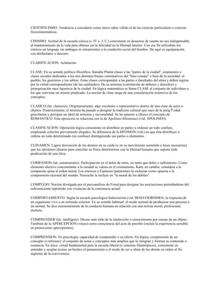 CIENTIFICISMO: Tendencia a considerar como único saber válido el de las ciencias particulares o ciencias
fisicomatemáticas.

CINISMO: Actitud de la escuela cónica (s. IV a. J. C.) consistente en desasirse de cuanto no sea indispensable
al mantenimiento de la vida para obtener así la felicidad en la libertad interior. Con ese fin utilizaban los
cónicos un lenguaje sin ambages ni miramientos a la condición social del hombre. De aquí su equiparación
con desfachatez o descaro.

CLARIFICACION: Aclaración.

CLASE: En su sentido político-filosófico, llamaba Platón clases a las "partes de la ciudad", estamentos o
clases sociales dedicados a los tres distintos bienes constitutivos del "bien común" o bien de la sociedad: el
pueblo, los guerreros y los sabios. Estas clases corresponden a las partes o facultades del alma y deben regirse
por la virtud correspondiente (de las cardinales). De su armonía (correlación de deberes y derechos) y
jerarquización nace lajusticia de la ciudad. En lógica matemática se llama CLASE al conjunto de individuos a
los que conviene un mismo predicado. La noción de clase surge de una consideración extensiva de los
conceptos.

CLASICO (lat. classicus): Originariamente, algo excelente o representativo dentro de una clase de seres u
objetos. Posteriormente, el término ha pasado a designar la tradición cultural que nace de la antig ﾁ edad
grecolatina y persigue un ideal de armonía y racionalidad. Se ha opuesto a clásico el concepto de
ROMANTICO. Esta oposición se relaciona con la de Apolineo-Dionisiaco (vid. APOLINEO).

CLASIFICACION: Operación lógica consistente en distribuir en partes u ordenar un todo confuso,
empleando criterios previamente elegidos. Se diferencia de la DIVISION (vid.) en que ésta distribuye u
ordena un todo determinado (no confuso) distinguiendo sus partes o elementos.

CLINAMEN: Ligera desviación de los átomos en su caída (o en su movimiento sometido a leyes necesarias)
que los epicúreos idearon para conciliar su física determinista con la libertad humana que supone toda
predicación de una ética.

COMPASION (lat. conmiseratio): Participación en el dolor de otros, en tanto que dolor o sufrimiento. Como
elemento afectivo concomitante a la caridad se valora en el cristianismo. Kant, en cambio, considera a la
compasión ajena al orden moral. Los estoicos y Espinosa (panteístas) la rechazan como opuesta a la
comprensión racional del mundo. Nietzsche la incluye en "la moral de los débiles".

COMPLEJO: Noción divulgada por el psicoanálisis de Freud para designar las asociaciones perturbadoras del
subconsciente reprimido con vivencias de la conciencia actual.

COMPORTAMIENTO: Según la escuela psicológica behaviorista (vid. BEHAVIORISMO): la respuesta de
un organismo vivo a un estímulo exterior. En su sentido habitual: el modo normal de producirse una persona o
un animal. Se dice eminentemente de la conducta humana en relación con una norma moral, profesional,
etcétera.

COMPRENDER (lat. intelligere): Dícese ante todo de la intelección o conocimiento por causas de un objeto.
También de la APERCEPCION (véase) como consciencia del acto de percibir (incluir la experiencia sensible
en prenociones apercipientes).

COMPRENSION: En psicología, capacidad de comprender o su efecto. En lógica, comprensión de un
concepto (o término): el conjunto de notas o conceptos más amplios que lo integran y forman su contenido o
sustancia. En ética: virtud fundamental para la escuela liberal (o sistemas filantrópicos), consistente en
entender y aceptar (como un hecho) el pensamiento o el modo de ser u obrar de los demás en orden al fin
supremo de la convivencia.
 