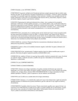 COMUN (Sentido c.).(vid. SENTIDO COMUN).

COMUNIDAD: En general, realidad social formada por personas o grupos que poseen algo en común o para
beneficio de todos. En una distinción conceptual introducida por el sociólogo F. Tonnies se opone comunidad
a sociedad. En la sociedad, según ella, predomina el factor racional y voluntario (una sociedad comercial, un
Estado contractual), al paso que en la comunidad preceden factores nativos, emocionales, religiosos, etcétera
(la familia, la Iglesia, la patria o país histórico, etcétera).

CONCEPTO: Representación intelectual (abstracta) de un objeto. Acto o producto de la concepción
intelectual o intelección. Se llama también universal, y, en su sentido objetivo, idea. La filosofía medieval se
desarrolló en gran parte en torno al llamado "problema o cuestión de los universales". Se trataba en él de qué
genero de realidad poseen los géneros y las especies (los universales) -el hombre, el oro-: si una realidad
extramental (realismo absoluto) o sólo mental (conceptualismo), o si se trata de meras palabras
(nominalismo).

CONCIENCIA (lat. conscientia): En su sentido general, una luz interior por la que vivimos en nuestra mente
de forma intencional la realidad de lo que nos rodea, y a nosotros mismos como sujetos de ella. Perder la
consciencia o estar inconsciente es la privación de esa luz interior. En su sentido moral, se llama conciencia a
la parte de esa conciencia psicológica general que nos hace conocer la bondad o la malicia de nuestros actos e
intenciones. Los moralistas la estiman norma subjetiva de moralidad.

CONCLUSION (lat. conclusio): Proposición final de un razonamiento obtenida por inducción o por
deducción de las premisas o antecedente.

CONCRETO: Cuanto se ofrece en la realidad existencial, singular e individual. Se opone a abstracto (vid.
ABSTRACCION).

CONCUPISCENCIA (lat. concupiscentia): Tendencia apetitiva hacia los objetos sensibles para su goce o
posesión. Otra forma de apetito o apetición sensible es la IRASCIBLE (vid.).

CONDICION (lat. conditio): El factor no causal que hace posible o facilita la actuación de la causa. Se divide
en condición simple y condición necesaria o conditio sine qua non. Antecedente en los razonamientos
hipotéticos o condicionales.

CONDUCTA (vid. COMPORTAMIENTO).

CONDUCTISMO (vid. BEHAVIORISMO).

CONECTOR: Llámanse así en lógica matemática a las partes constantes del discurso que carecen de
significado a no ser que vayan unidas a las partes variables. Expresan los nexos o lazos formales entre dichas
variables (vid., en lógica clásica, términos SINCATEGOREMATICOS). La lógica matemática los llama
también operadores o funtores, y para su expresión se vale de símbolos convencionales.

CONJUNTO (vid. CLASE) (en su sentido dentro de la lógica matemática).

CONMUTATIVA (Justicia c.): La virtud de dar a cada uno lo suyo en las transacciones, según una norma de
igualdad aritmética. Se diferencia de la justicia distributiva, que da a cada uno lo suyo según sus méritos y
circunstancias.

CONOCIMIENTO: Facultad o efecto de conocer. Poseen conocimiento aquellos seres capaces de traer a su
conciencia (vid. CONCIENCIA) el mundo que les rodea o su propia realidad. Por el conocimiento, el sujeto
entra con las cosas conocidas en la relación sujeto-objeto. Existen grados distintos de conocimiento (de
"luces"), desde el conocimiento animal hasta la visión beatifica.
 