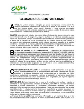 JOHENNYS VEGA CRUZADO


              GLOSARIO DE CONTABILIDAD

A
       CTIVO. Es un bien tangible o intangible que posee una empresa o persona natural. Por
       extensión, se denomina también activo al conjunto de los activos de una empresa. En sí, es lo
       que una empresa posee, como bienes, derechos y otros recursos controlados
      económicamente por la empresa, resultantes de sucesos pasados de los que se espera
obtener beneficios o rendimientos económicos en el futuro.

AJUSTES. Antes de emitir estados financieros deben efectuarse los ajustes necesarios para
cumplir la norma técnica de asignación, registrar los hechos económicos realizados que no
hayan sido reconocidos, corregir los asientos que fueron hechos incorrectamente y reconocer
el efecto de la pérdida de poder adquisitivo de la moneda funcional.Estos ajustes y
correcciones son necesarios para poder emitir estados financieros ajustados a la realidad
económica y financiera de la empresa, además de cumplir con los principios decontabilidad.
Durante el ejercicio contable, los errores son casi inevitables, lo que hace necesaria una
revisión al final del periodo para identificar y corregir esos errores.

                                                              Un balance de comprobación es

B
       ALANCE DE PRUEBA O DE COMPROBACION.
       un instrumento financiero que se utiliza para visualizar la lista del total de los debitos y
       de los créditos de las cuentas, junto al saldo de cada una de ellas (ya sea deudor o
acreedor). De esta forma, permite establecer unresumen básico de un estadofinanciero. El
balance de comprobación refleja la contabilidadde na empresa u organización en un
determinado periodo. Por eso, este balance actúa como base a la hora de preparar las cuentas
anuales.El balance de comprobación también permite confirmar que la contabilidad de la
empresa esté bien organizada. Es posible que el balance de sumas y saldos sea correcto y
que, sin embargo, incluya unacontabilidad defectuosa.




C
       ONTABILIDAD DE CAUSACION: de causación es aquella contabilidad en la que los
       hechos económicos se registran en el momento en que suceden, sin importar si hay una
       erogación o un ingreso inmediato como consecuencia de la realización del hecho
económico.La contabilidad por causación reconoce la realización de los hechos económicos
 en el momento mismo en que surgen los derechos o las obligaciones, sin llegar a esperar a
que esos derechos y obligaciones se hagan efectivos.

CONTABILIDAD: Es la ciencia social que se encarga de estudiar, medir, analizar y registrar el
patrimonio de las organizaciones, empresas e individuos, con el fin de servir en la toma de
decisiones y control, presentando la información, previamente registrada, de manera
sistemática y útil para las distintas partes interesadas. Posee además una técnica que produce
sistemáticamente y estructuradamente información cuantitativa y valiosa, expresada en
unidades monetarias acerca de las transacciones que efectúan las entidades económicas y de
ciertos eventos económicos identificables y cuantificables que la afectan, con la finalidad de
facilitarla a los diversos públicos interesados.
La finalidad de la contabilidad es suministrar información en un momento dado y de los
resultados obtenidos durante un período de tiempo, que resulta de utilidad a los usuarios en la
 