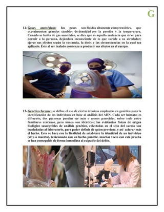 12- Gases anestésicos: los gases son fluidos altamente comprensibles, que
experimentan grandes cambios de densidad con la presión y la temperatura.
Cuando se habla de gas anestésico, se dice que es aquella sustancia que sirve para
dormir a la persona, dejándola inconsciente de lo que sucede a su alrededor;
ejerce sus efectos según la sustancia, la dosis y las circunstancias en la cual sea
aplicado. Éste al ser inalado comienza a producir sus efectos en el cuerpo.
13- Genética forense: se define el uso de ciertas técnicas empleadas en genética para la
identificación de los individuos en base al análisis del ADN. Cada ser humano es
diferente; dos personas pueden ser más o menos parecidas, sobre todo entre
familiares cercanos, pero nunca son idénticos; las evidencias físicas de origen
biológico susceptibles de análisis genético, colectadas en el sitio del suceso son
trasladadas al laboratorio, para poder definir de quien proviene, y así aclarar más
el hecho. Esto se hace con la finalidad de establecer la identidad de un individuo
(vivo o muerto), relacionado con un hecho punible, muchas veces con esta prueba
se han conseguido de forma inmediata al culpable del delito.
G
 