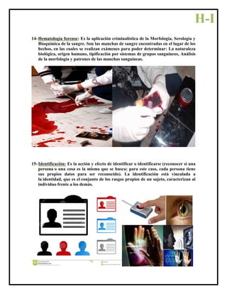 14- Hematología forense: Es la aplicación criminalística de la Morfología, Serología y
Bioquímica de la sangre. Son las manchas de sangre encontradas en el lugar de los
hechos, en las cuales se realizan exámenes para poder determinar: La naturaleza
biológica, origen humano, tipificación por sistemas de grupos sanguíneos, Análisis
de la morfología y patrones de las manchas sanguíneas.
15- Identificación: Es la acción y efecto de identificar o identificarse (reconocer si una
persona o una cosa es la misma que se busca; para este caso, cada persona tiene
sus propios datos para ser reconocido). La identificación está vinculada a
la identidad, que es el conjunto de los rasgos propios de un sujeto, caracterizan al
individuo frente a los demás.
H-I
 
