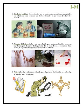 16- Inhalantes volátiles: Son sustancias que producen vapores químicos que pueden
ser inhalados para provocar un efecto psicoactivo o un estado de alteración
mental.
17- Manchas biológicas: Señal o marca, realizada por sustancias líquidas o espesas
expulsadas por el cuerpo de la persona. En la zona donde se encuentra dicha
marca, la superficie tendrá un color diferente al del resto.
18- Método: Es el procedimiento utilizado para llegar a un fin. Para llevar a cabo algo
se necesita tener un método.
I-M
 