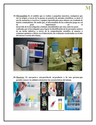 19- Microanálisis: Es el análisis que se realiza a pequeñas muestras, cualquiera que
sea su origen, a través de la puesta en práctica de métodos científicos, es decir el
uso de sustancias o reactivos y equipos especializados para obtener un resultado de
interés criminalística. De modo que, el microanálisis de las evidencias juega un rol
de gran importancia en el
desarrollo de la investigación criminal, entendiéndose por ésta como los pasos
realizados por el investigador para lograr la identificación de los presuntos autores
de un hecho delictivo, a través de la comprobación científica al someter a
exámenes químicos o físicos en el laboratorio, las evidencias recolectadas en el sitio
del suceso o escena del crimen.
20- Muestras: Es una parte o una porción de un producto o de una persona que
permite conocer la calidad o demostrar las características del mismo.
M
 