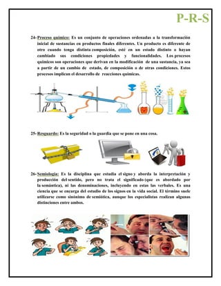 24- Proceso químico: Es un conjunto de operaciones ordenadas a la transformación
inicial de sustancias en productos finales diferentes. Un producto es diferente de
otro cuando tenga distinta composición, esté en un estado distinto o hayan
cambiado sus condiciones propiedades y funcionalidades. Los procesos
químicos son operaciones que derivan en la modificación de una sustancia, ya sea
a partir de un cambio de estado, de composición o de otras condiciones. Estos
procesos implican el desarrollo de reacciones químicas.
25- Resguardo: Es la seguridad o la guardia que se pone en una cosa.
26- Semiología: Es la disciplina que estudia el signo y aborda la interpretación y
producción del sentido, pero no trata el significado (que es abordado por
la semántica), ni las denominaciones, incluyendo en estas las verbales. Es una
ciencia que se encarga del estudio de los signos en la vida social. El término suele
utilizarse como sinónimo de semiótica, aunque los especialistas realizan algunas
distinciones entre ambos.
P-R-S
 