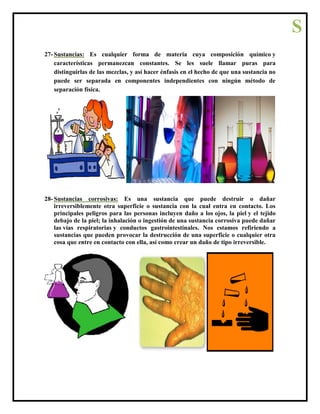27- Sustancias: Es cualquier forma de materia cuya composición químico y
características permanezcan constantes. Se les suele llamar puras para
distinguirlas de las mezclas, y así hacer énfasis en el hecho de que una sustancia no
puede ser separada en componentes independientes con ningún método de
separación física.
28- Sustancias corrosivas: Es una sustancia que puede destruir o dañar
irreversiblemente otra superficie o sustancia con la cual entra en contacto. Los
principales peligros para las personas incluyen daño a los ojos, la piel y el tejido
debajo de la piel; la inhalación o ingestión de una sustancia corrosiva puede dañar
las vías respiratorias y conductos gastrointestinales. Nos estamos refiriendo a
sustancias que pueden provocar la destrucción de una superficie o cualquier otra
cosa que entre en contacto con ella, así como crear un daño de tipo irreversible.
S
 