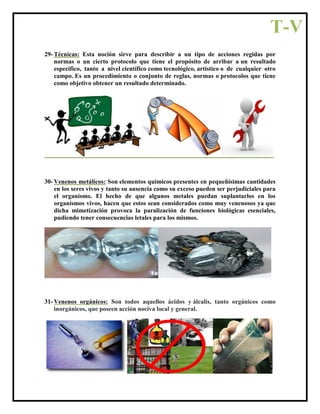 29- Técnicas: Esta noción sirve para describir a un tipo de acciones regidas por
normas o un cierto protocolo que tiene el propósito de arribar a un resultado
específico, tanto a nivel científico como tecnológico, artístico o de cualquier otro
campo. Es un procedimiento o conjunto de reglas, normas o protocolos que tiene
como objetivo obtener un resultado determinado.
30- Venenos metálicos: Son elementos químicos presentes en pequeñísimas cantidades
en los seres vivos y tanto su ausencia como su exceso pueden ser perjudiciales para
el organismo. El hecho de que algunos metales puedan suplantarlos en los
organismos vivos, hacen que estos sean considerados como muy venenosos ya que
dicha mimetización provoca la paralización de funciones biológicas esenciales,
pudiendo tener consecuencias letales para los mismos.
31- Venenos orgánicos: Son todos aquellos ácidos y álcalis, tanto orgánicos como
inorgánicos, que poseen acción nociva local y general.
T-V
 