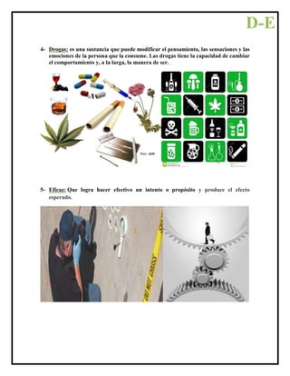 4- Drogas: es una sustancia que puede modificar el pensamiento, las sensaciones y las
emociones de la persona que la consume. Las drogas tiene la capacidad de cambiar
el comportamiento y, a la larga, la manera de ser.
5- Eficaz: Que logra hacer efectivo un intento o propósito y produce el efecto
esperado.
D-E
 
